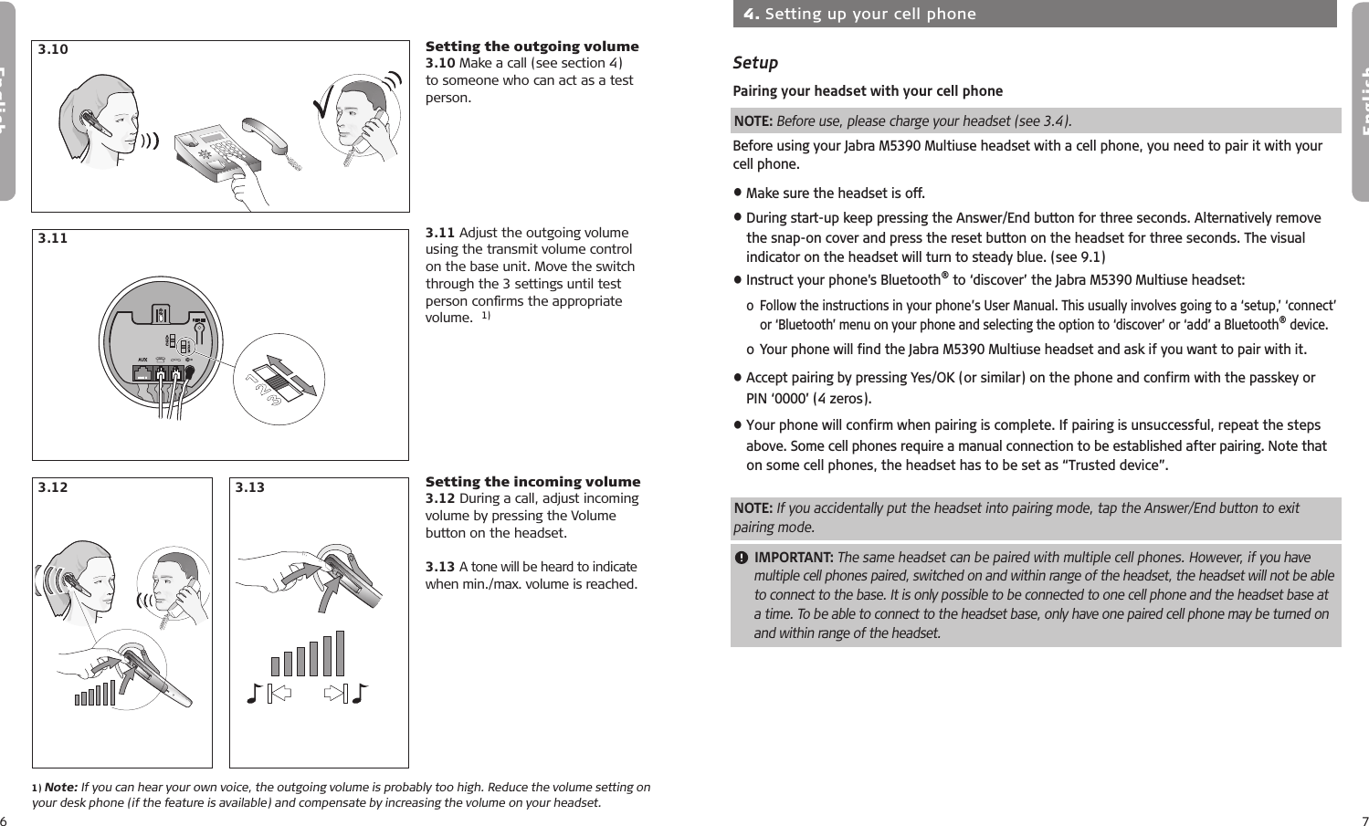 6English7EnglishSetting the outgoing volume3.10 Make a call (see section 4) to someone who can act as a test person.3.11 Adjust the outgoing volume using the transmit volume control on the base unit. Move the switch through the 3 settings until test person conﬁrms the appropriate volume.  1)Setting the incoming volume3.12 During a call, adjust incoming volume by pressing the Volume button on the headset.3.13 A tone will be heard to indicate  when min./max. volume is reached. 3.113.12 3.133.101) Note: If you can hear your own voice, the outgoing volume is probably too high. Reduce the volume setting on your desk phone (if the feature is available) and compensate by increasing the volume on your headset.4.1 4.54.64.74.84.24.34.44.1 4.54.64.74.84.24.34.44.1 4.54.64.74.84.24.34.4  4. Setting up your cell phoneSetup Pairing your headset with your cell phoneNOTE: Before use, please charge your headset (see 3.4). Before using your Jabra M5390 Multiuse headset with a cell phone, you need to pair it with your cell phone.• Make sure the headset is off.• During start-up keep pressing the Answer/End button for three seconds. Alternatively remove the snap-on cover and press the reset button on the headset for three seconds. The visual indicator on the headset will turn to steady blue. (see 9.1)• Instruct your phone&apos;s Bluetooth® to ‘discover’ the Jabra M5390 Multiuse headset:  o  Follow the instructions in your phone’s User Manual. This usually involves going to a ‘setup,’ ‘connect’ or ‘Bluetooth’ menu on your phone and selecting the option to ‘discover’ or ‘add’ a Bluetooth® device.   o Your phone will find the Jabra M5390 Multiuse headset and ask if you want to pair with it.• Accept pairing by pressing Yes/OK (or similar) on the phone and confirm with the passkey or PIN ‘0000’ (4 zeros). • Your phone will confirm when pairing is complete. If pairing is unsuccessful, repeat the steps above. Some cell phones require a manual connection to be established after pairing. Note that on some cell phones, the headset has to be set as “Trusted device”.NOTE: If you accidentally put the headset into pairing mode, tap the Answer/End button to exit pairing mode.  IMPORTANT: The same headset can be paired with multiple cell phones. However, if you have multiple cell phones paired, switched on and within range of the headset, the headset will not be able to connect to the base. It is only possible to be connected to one cell phone and the headset base at a time. To be able to connect to the headset base, only have one paired cell phone may be turned on and within range of the headset. 