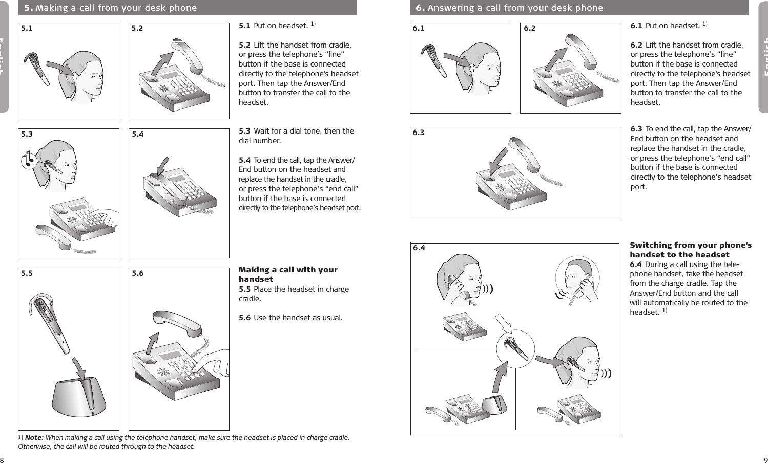 8English9English5.15.25.35.45.15.25.35.45.15.25.35.45.15.25.35.45.5 5.65.5 5.65.1 Put on headset. 1)5.2 Lift the handset from cradle,  or press the telephone´s “line”  button if the base is connected directly to the telephone&apos;s headset port. Then tap the Answer/End button to transfer the call to the headset.5.3 Wait for a dial tone, then the dial number. 5.4 To end the call, tap the Answer/ End button on the headset and replace the handset in the cradle,  or press the telephone’s “end call” button if the base is connected directly to the telephone’s headset port.Making a call with your handset5.5 Place the headset in charge cradle.5.6 Use the handset as usual.  5. Making a call from your desk phone5.15.45.25.31) Note: When making a call using the telephone handset, make sure the headset is placed in charge cradle.  Otherwise, the call will be routed through to the headset.5.65.56.1 Put on headset. 1)6.2 Lift the handset from cradle, or press the telephone’s “line” button if the base is connected directly to the telephone&apos;s headset port. Then tap the Answer/End button to transfer the call to the headset.6.3 To end the call, tap the Answer/ End button on the headset and replace the handset in the cradle, or press the telephone’s “end call” button if the base is connected directly to the telephone’s headset port.  6. Answering a call from your desk phone5.15.25.35.45.15.25.35.46.26.16.26.36.46.56.36.17.17.27.37.47.510 min6.4 Switching from your phone&apos;s handset to the headset6.4 During a call using the tele-phone handset, take the headset from the charge cradle. Tap the Answer/End button and the call will automatically be routed to the headset. 1)