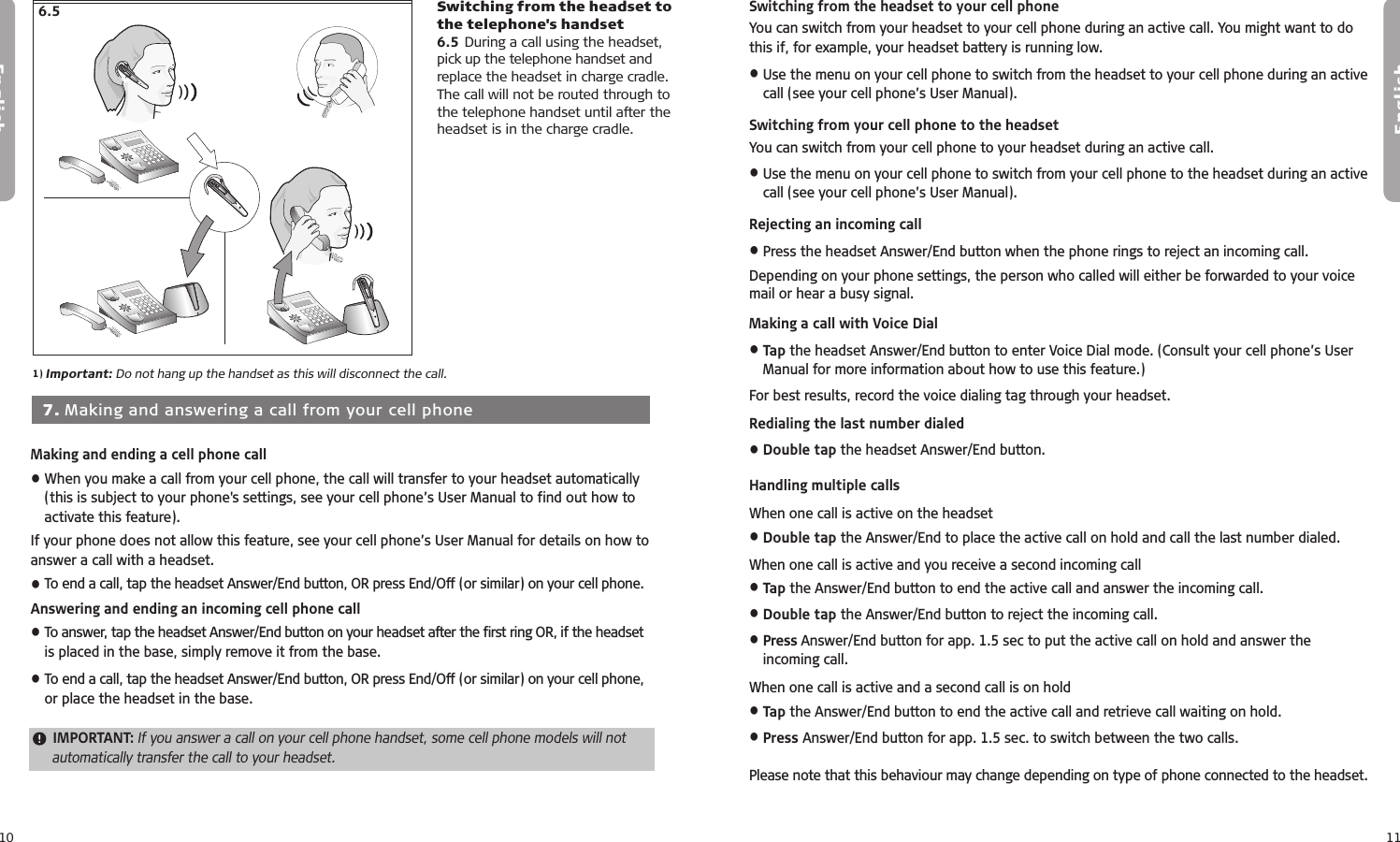 10English11English  7. Making and answering a call from your cell phoneMaking and ending a cell phone call• When you make a call from your cell phone, the call will transfer to your headset automatically (this is subject to your phone&apos;s settings, see your cell phone’s User Manual to find out how to activate this feature).If your phone does not allow this feature, see your cell phone’s User Manual for details on how to answer a call with a headset. • To end a call, tap the headset Answer/End button, OR press End/Off (or similar) on your cell phone.Answering and ending an incoming cell phone call• To answer, tap the headset Answer/End button on your headset after the first ring OR, if the headset is placed in the base, simply remove it from the base.• To end a call, tap the headset Answer/End button, OR press End/Off (or similar) on your cell phone, or place the headset in the base. IMPORTANT: If you answer a call on your cell phone handset, some cell phone models will not automatically transfer the call to your headset.Switching from the headset to your cell phoneYou can switch from your headset to your cell phone during an active call. You might want to do this if, for example, your headset battery is running low.• Use the menu on your cell phone to switch from the headset to your cell phone during an active call (see your cell phone’s User Manual).Switching from your cell phone to the headsetYou can switch from your cell phone to your headset during an active call.• Use the menu on your cell phone to switch from your cell phone to the headset during an active call (see your cell phone’s User Manual).Rejecting an incoming call• Press the headset Answer/End button when the phone rings to reject an incoming call. Depending on your phone settings, the person who called will either be forwarded to your voice mail or hear a busy signal.Making a call with Voice Dial• Tap the headset Answer/End button to enter Voice Dial mode. (Consult your cell phone’s User Manual for more information about how to use this feature.)For best results, record the voice dialing tag through your headset. Redialing the last number dialed• Double tap the headset Answer/End button.Handling multiple callsWhen one call is active on the headset• Double tap the Answer/End to place the active call on hold and call the last number dialed.When one call is active and you receive a second incoming call• Tap the Answer/End button to end the active call and answer the incoming call.• Double tap the Answer/End button to reject the incoming call.• Press Answer/End button for app. 1.5 sec to put the active call on hold and answer the incoming call.When one call is active and a second call is on hold• Tap the Answer/End button to end the active call and retrieve call waiting on hold.• Press Answer/End button for app. 1.5 sec. to switch between the two calls.Please note that this behaviour may change depending on type of phone connected to the headset. 7.17.27.37.47.510 min6.51) Important: Do not hang up the handset as this will disconnect the call.Switching from the headset to the telephone&apos;s handset6.5 During a call using the headset, pick up the telephone handset and replace the headset in charge cradle. The call will not be routed through to the telephone handset until after the headset is in the charge cradle.