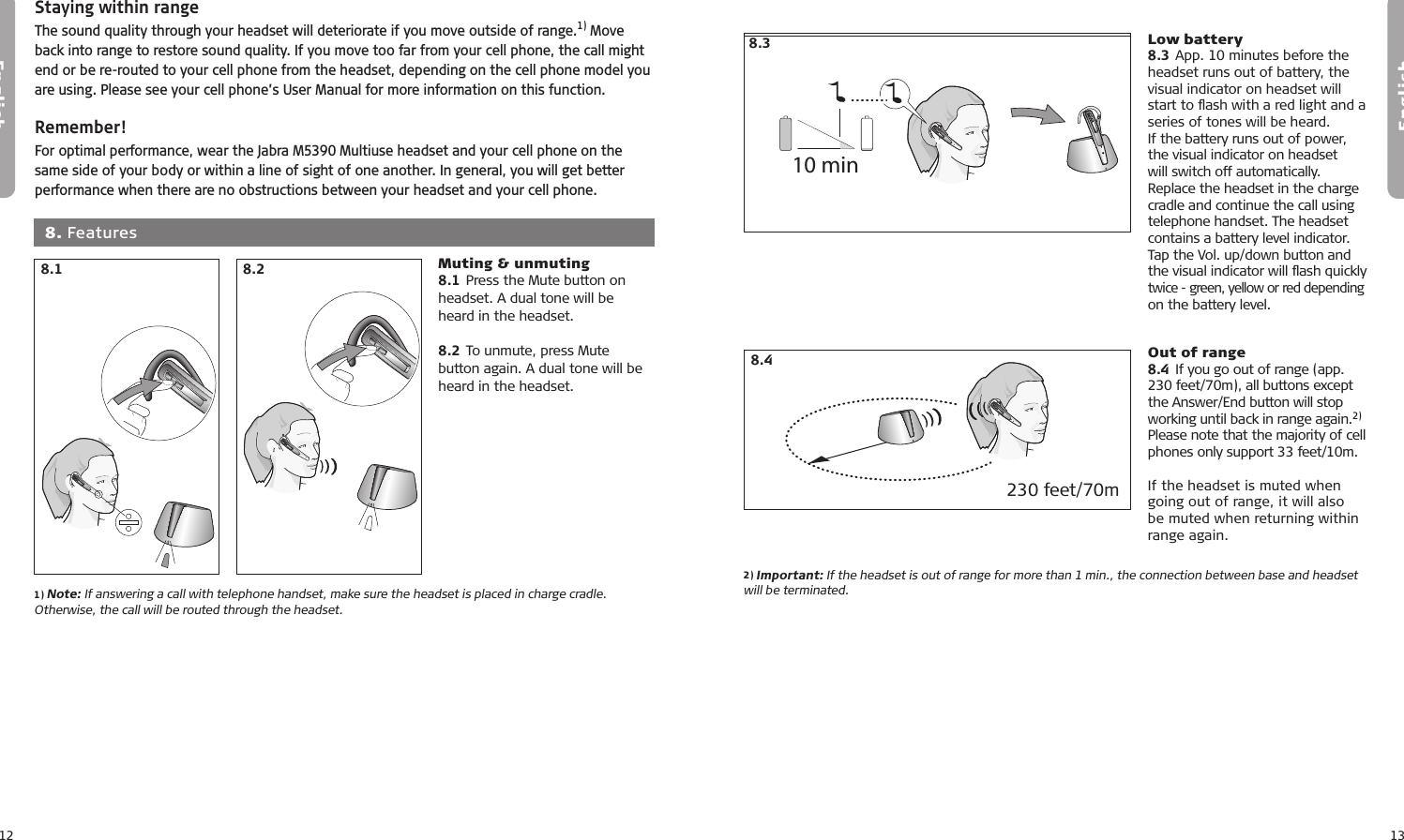 12English13English6.16.26.36.46.5Staying within rangeThe sound quality through your headset will deteriorate if you move outside of range.1) Move back into range to restore sound quality. If you move too far from your cell phone, the call might end or be re-routed to your cell phone from the headset, depending on the cell phone model you are using. Please see your cell phone’s User Manual for more information on this function.Remember!For optimal performance, wear the Jabra M5390 Multiuse headset and your cell phone on the same side of your body or within a line of sight of one another. In general, you will get better performance when there are no obstructions between your headset and your cell phone.1) Note: If answering a call with telephone handset, make sure the headset is placed in charge cradle. Otherwise, the call will be routed through the headset.8.2  8. Features6.16.26.36.46.58.1 Muting &amp; unmuting8.1 Press the Mute button on headset. A dual tone will be heard in the headset.8.2 To unmute, press Mute button again. A dual tone will be heard in the headset.7.17.27.37.47.510 min7.17.27.37.47.510 min2) Important: If the headset is out of range for more than 1 min., the connection between base and headset will be terminated.Low battery8.3 App. 10 minutes before the headset runs out of battery, the visual indicator on headset will start to ﬂash with a red light and a series of tones will be heard.If the battery runs out of power, the visual indicator on headset will switch off automatically. Replace the headset in the charge cradle and continue the call using telephone handset. The headset contains a battery level indicator. Tap the Vol. up/down button and  the visual indicator will ﬂash quickly  twice - green, yellow or red depending on the battery level.Out of range8.4  If you go out of range (app. 230 feet/70m), all buttons except the Answer/End button will stop working until back in range again.2) Please note that the majority of cell phones only support 33 feet/10m.If the headset is muted when going out of range, it will also be muted when returning within range again. 8.48.3230 feet/70m