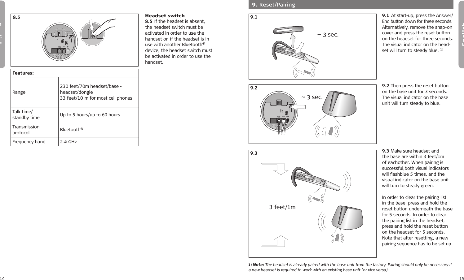 14English15English8.18.28.38.18.28.38.18.28.39.19.29.3  9. Reset/Pairing 9.1 At start-up, press the Answer/ End button down for three seconds. Alternatively, remove the snap-on cover and press the reset button on the headset for three seconds.The visual indicator on the head-set will turn to steady blue. 1)9.2 Then press the reset button on the base unit for 3 seconds. The visual indicator on the base unit will turn steady to blue.9.3 Make sure headset and the base are within 3 feet/1m of eachother. When pairing is successful,both visual indicators will ﬂashblue 5 times, and the visual indicator on the base unit will turn to steady green.In order to clear the pairing list in the base, press and hold the reset button underneath the base for 5 seconds. In order to clear the pairing list in the headset, press and hold the reset button on the headset for 5 seconds. Note that after resetting, a new pairing sequence has to be set up.1) Note: The headset is already paired with the base unit from the factory. Pairing should only be necessary if a new headset is required to work with an existing base unit (or vice versa).~ 3 sec.~ 3 sec.3 feet/1mHeadset switch8.5 If the headset is absent, the headset switch must be activated in order to use the handset or, if the headset is in use with another Bluetooth® device, the headset switch must be activated in order to use the handset.7.17.27.37.47.510 min8.5Features:Range230 feet/70m headset/base -  headset/dongle 33 feet/10 m for most cell phonesTalk time/ standby timeUp to 5 hours/up to 60 hoursTransmission protocol Bluetooth®Frequency band 2.4 GHz