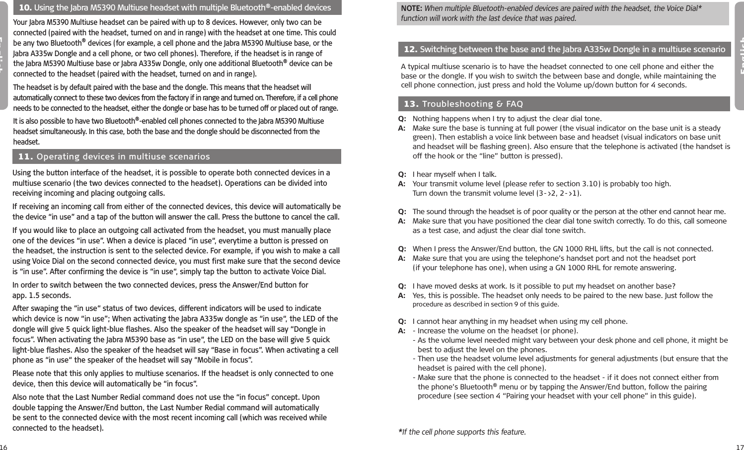 16English17English  10. Using the Jabra M5390 Multiuse headset with multiple Bluetooth®-enabled devicesYour Jabra M5390 Multiuse headset can be paired with up to 8 devices. However, only two can be connected (paired with the headset, turned on and in range) with the headset at one time. This could be any two Bluetooth® devices (for example, a cell phone and the Jabra M5390 Multiuse base, or the Jabra A335w Dongle and a cell phone, or two cell phones). Therefore, if the headset is in range of the Jabra M5390 Multiuse base or Jabra A335w Dongle, only one additional Bluetooth® device can be connected to the headset (paired with the headset, turned on and in range).The headset is by default paired with the base and the dongle. This means that the headset will automatically connect to these two devices from the factory if in range and turned on. Therefore, if a cell phone needs to be connected to the headset, either the dongle or base has to be turned off or placed out of range. It is also possible to have two Bluetooth®-enabled cell phones connected to the Jabra M5390 Multiuse headset simultaneously. In this case, both the base and the dongle should be disconnected from the headset.  11. Operating devices in multiuse scenarios Using the button interface of the headset, it is possible to operate both connected devices in a multiuse scenario (the two devices connected to the headset). Operations can be divided into receiving incoming and placing outgoing calls. If receiving an incoming call from either of the connected devices, this device will automatically be the device “in use” and a tap of the button will answer the call. Press the buttone to cancel the call.If you would like to place an outgoing call activated from the headset, you must manually place one of the devices “in use”. When a device is placed “in use“, everytime a button is pressed on the headset, the instruction is sent to the selected device. For example, if you wish to make a call using Voice Dial on the second connected device, you must first make sure that the second device is “in use”. After confirming the device is “in use“, simply tap the button to activate Voice Dial.In order to switch between the two connected devices, press the Answer/End button for  app. 1.5 seconds. After swaping the “in use“ status of two devices, different indicators will be used to indicate which device is now “in use”; When activating the Jabra A335w dongle as “in use“, the LED of the dongle will give 5 quick light-blue flashes. Also the speaker of the headset will say “Dongle in focus”. When activating the Jabra M5390 base as “in use“, the LED on the base will give 5 quick light-blue flashes. Also the speaker of the headset will say “Base in focus”. When activating a cell phone as “in use“ the speaker of the headset will say “Mobile in focus”.Please note that this only applies to multiuse scenarios. If the headset is only connected to one device, then this device will automatically be “in focus”.Also note that the Last Number Redial command does not use the “in focus” concept. Upon double tapping the Answer/End button, the Last Number Redial command will automatically be sent to the connected device with the most recent incoming call (which was received while connected to the headset).   12. Switching between the base and the Jabra A335w Dongle in a multiuse scenario A typical multiuse scenario is to have the headset connected to one cell phone and either the base or the dongle. If you wish to switch the between base and dongle, while maintaining the  cell phone connection, just press and hold the Volume up/down button for 4 seconds.  13. Troubleshooting &amp; FAQQ:   Nothing happens when I try to adjust the clear dial tone.A:   Make sure the base is tunning at full power (the visual indicator on the base unit is a steady    green). Then establish a voice link between base and headset (visual indicators on base unit    and headset will be  ﬂashing green). Also ensure that the telephone is activated (the handset is    off the hook or the “line” button is pressed).Q:  I hear myself when I talk.A:   Your transmit volume level (please refer to section 3.10) is probably too high.  Turn down the transmit volume level (3-&gt;2, 2-&gt;1).Q:   The sound through the headset is of poor quality or the person at the other end cannot hear me.A:   Make sure that you have positioned the clear dial tone switch correctly. To do this, call someone    as a test case, and adjust the clear dial tone switch.Q:   When I press the Answer/End button, the GN 1000 RHL lifts, but the call is not connected.A:   Make sure that you are using the telephone’s handset port and not the headset port  (if your telephone has one), when using a GN 1000 RHL for remote answering.Q:   I have moved desks at work. Is it possible to put my headset on another base?A:   Yes, this is possible. The headset only needs to be paired to the new base. Just follow the procedure as described in section 9 of this guide.Q:   I cannot hear anything in my headset when using my cell phone.A:   -  Increase the volume on the headset (or phone).  -  As the volume level needed might vary between your desk phone and cell phone, it might be best to adjust the level on the phones.  -  Then use the headset volume level adjustments for general adjustments (but ensure that the headset is paired with the cell phone).  -  Make sure that the phone is connected to the headset - if it does not connect either from the phone’s Bluetooth® menu or by tapping the Answer/End button, follow the pairing procedure (see section 4 “Pairing your headset with your cell phone” in this guide).NOTE: When multiple Bluetooth-enabled devices are paired with the headset, the Voice Dial*  function will work with the last device that was paired.*If the cell phone supports this feature.