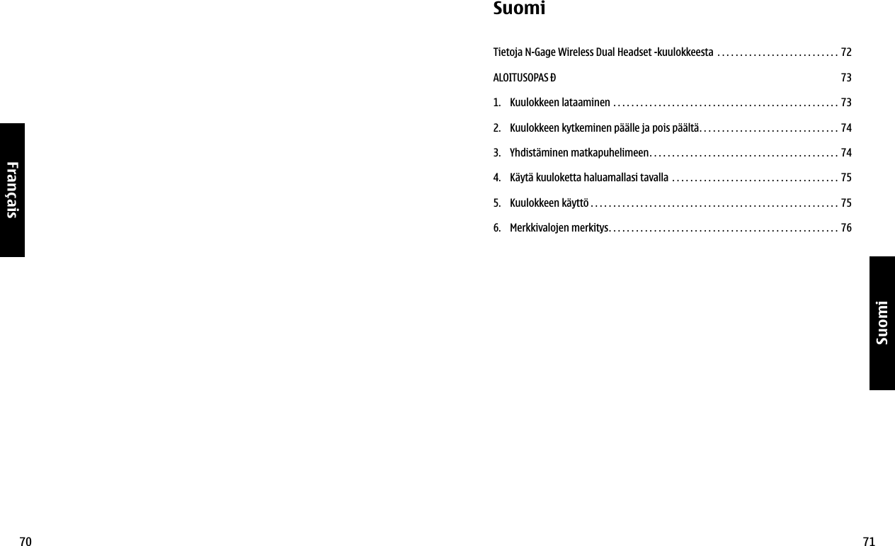 70Français71SuomiSuomiTietoja N-Gage Wireless Dual Headset -kuulokkeesta  . . . . . . . . . . . . . . . . . . . . . . . . . . . 72ALOITUSOPAS Ð 731.  Kuulokkeen lataaminen  . . . . . . . . . . . . . . . . . . . . . . . . . . . . . . . . . . . . . . . . . . . . . . . . . . 732.  Kuulokkeen kytkeminen päälle ja pois päältä. . . . . . . . . . . . . . . . . . . . . . . . . . . . . . .  743.  Yhdistäminen matkapuhelimeen. . . . . . . . . . . . . . . . . . . . . . . . . . . . . . . . . . . . . . . . . . 744.  Käytä kuuloketta haluamallasi tavalla  . . . . . . . . . . . . . . . . . . . . . . . . . . . . . . . . . . . . . 755.  Kuulokkeen käyttö . . . . . . . . . . . . . . . . . . . . . . . . . . . . . . . . . . . . . . . . . . . . . . . . . . . . . . . 756.  Merkkivalojen merkitys. . . . . . . . . . . . . . . . . . . . . . . . . . . . . . . . . . . . . . . . . . . . . . . . . . . 76