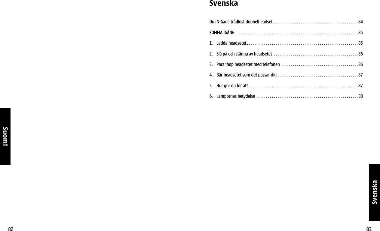 82Suomi83SvenskaSvenskaOm N-Gage trådlöst dubbelheadset  . . . . . . . . . . . . . . . . . . . . . . . . . . . . . . . . . . . . . . . . . . . . 84KOMMA IGÅNG . . . . . . . . . . . . . . . . . . . . . . . . . . . . . . . . . . . . . . . . . . . . . . . . . . . . . . . . . . . . . . . . 851.  Ladda headsetet. . . . . . . . . . . . . . . . . . . . . . . . . . . . . . . . . . . . . . . . . . . . . . . . . . . . . . . . . . 852.  Slå på och stänga av headsetet  . . . . . . . . . . . . . . . . . . . . . . . . . . . . . . . . . . . . . . . . . . . . 863.  Para ihop headsetet med telefonen  . . . . . . . . . . . . . . . . . . . . . . . . . . . . . . . . . . . . . . . . 864.  Bär headsetet som det passar dig  . . . . . . . . . . . . . . . . . . . . . . . . . . . . . . . . . . . . . . . . . . 875.  Hur gör du för att … . . . . . . . . . . . . . . . . . . . . . . . . . . . . . . . . . . . . . . . . . . . . . . . . . . . . . . . 876.  Lampornas betydelse  . . . . . . . . . . . . . . . . . . . . . . . . . . . . . . . . . . . . . . . . . . . . . . . . . . . . . 88