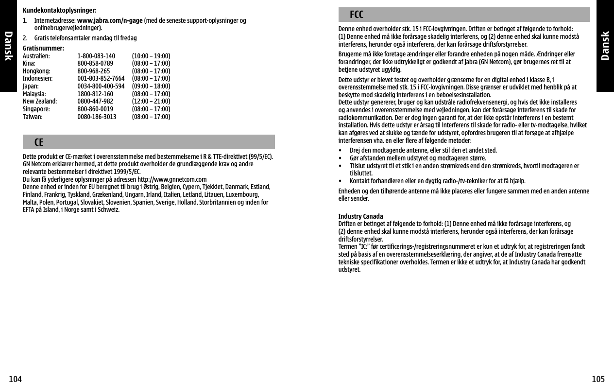 Dansk104Dansk105Kundekontaktoplysninger:1.    Internetadresse: www.jabra.com/n-gage (med de seneste support-oplysninger og onlinebrugervejledninger). 2.  Gratis telefonsamtaler mandag til fredagGratisnummer:Australien:  1-800-083-140  (10:00 – 19:00)Kina:  800-858-0789  (08:00 – 17:00)Hongkong:  800-968-265  (08:00 – 17:00)Indonesien:  001-803-852-7664  (08:00 – 17:00)Japan:  0034-800-400-594  (09:00 – 18:00)Malaysia:  1800-812-160  (08:00 – 17:00)New Zealand:  0800-447-982  (12:00 – 21:00)Singapore:  800-860-0019  (08:00 – 17:00)Taiwan:  0080-186-3013  (08:00 – 17:00)  CEDette produkt er CE-mærket i overensstemmelse med bestemmelserne i R &amp; TTE-direktivet (99/5/EC).GN Netcom erklærer hermed, at dette produkt overholder de grundlæggende krav og andre relevante bestemmelser i direktivet 1999/5/EC.Du kan få yderligere oplysninger på adressen http://www.gnnetcom.comDenne enhed er inden for EU beregnet til brug i Østrig, Belgien, Cypern, Tjekkiet, Danmark, Estland, Finland, Frankrig, Tyskland, Grækenland, Ungarn, Irland, Italien, Letland, Litauen, Luxembourg, Malta, Polen, Portugal, Slovakiet, Slovenien, Spanien, Sverige, Holland, Storbritannien og inden for EFTA på Island, i Norge samt i Schweiz.  FCCDenne enhed overholder stk. 15 i FCC-lovgivningen. Driften er betinget af følgende to forhold:(1) Denne enhed må ikke forårsage skadelig interferens, og (2) denne enhed skal kunne modstå interferens, herunder også interferens, der kan forårsage driftsforstyrrelser.Brugerne må ikke foretage ændringer eller forandre enheden på nogen måde. Ændringer eller forandringer, der ikke udtrykkeligt er godkendt af Jabra (GN Netcom), gør brugernes ret til at betjene udstyret ugyldig.Dette udstyr er blevet testet og overholder grænserne for en digital enhed i klasse B, i overensstemmelse med stk. 15 i FCC-lovgivningen. Disse grænser er udviklet med henblik på at beskytte mod skadelig interferens i en beboelsesinstallation.Dette udstyr genererer, bruger og kan udstråle radiofrekvensenergi, og hvis det ikke installeres og anvendes i overensstemmelse med vejledningen, kan det forårsage interferens til skade for radiokommunikation. Der er dog ingen garanti for, at der ikke opstår interferens i en bestemt installation. Hvis dette udstyr er årsag til interferens til skade for radio- eller tv-modtagelse, hvilket kan afgøres ved at slukke og tænde for udstyret, opfordres brugeren til at forsøge at afhjælpe interferensen vha. en eller flere af følgende metoder:•  Drej den modtagende antenne, eller stil den et andet sted. •  Gør afstanden mellem udstyret og modtageren større. •   Tilslut udstyret til et stik i en anden strømkreds end den strømkreds, hvortil modtageren er tilsluttet. •  Kontakt forhandleren eller en dygtig radio-/tv-tekniker for at få hjælp.Enheden og den tilhørende antenne må ikke placeres eller fungere sammen med en anden antenne eller sender.Industry CanadaDriften er betinget af følgende to forhold: (1) Denne enhed må ikke forårsage interferens, og (2) denne enhed skal kunne modstå interferens, herunder også interferens, der kan forårsage driftsforstyrrelser.Termen ”IC:” før certificerings-/registreringsnummeret er kun et udtryk for, at registreringen fandt sted på basis af en overensstemmelseserklæring, der angiver, at de af Industry Canada fremsatte tekniske specifikationer overholdes. Termen er ikke et udtryk for, at Industry Canada har godkendt udstyret.