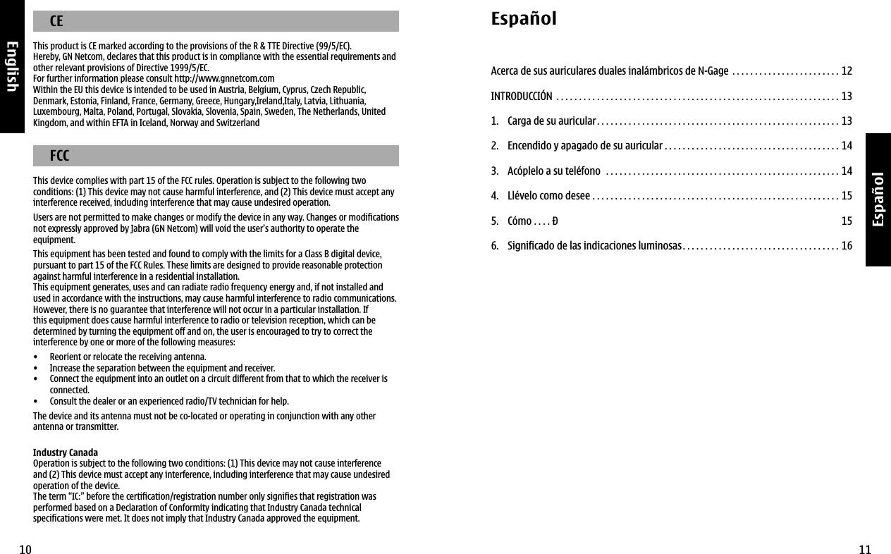 10English11EspañolEspañolAcerca de sus auriculares duales inalámbricos de N-Gage  . . . . . . . . . . . . . . . . . . . . . . . . 12INTRODUCCIÓN  . . . . . . . . . . . . . . . . . . . . . . . . . . . . . . . . . . . . . . . . . . . . . . . . . . . . . . . . . . . . . . . 131.  Carga de su auricular. . . . . . . . . . . . . . . . . . . . . . . . . . . . . . . . . . . . . . . . . . . . . . . . . . . . . . 132.  Encendido y apagado de su auricular . . . . . . . . . . . . . . . . . . . . . . . . . . . . . . . . . . . . . . . 143.  Acóplelo a su teléfono   . . . . . . . . . . . . . . . . . . . . . . . . . . . . . . . . . . . . . . . . . . . . . . . . . . . . 144.  Llévelo como desee  . . . . . . . . . . . . . . . . . . . . . . . . . . . . . . . . . . . . . . . . . . . . . . . . . . . . . . . 155.  Cómo  . . . . Ð 156.  Significado de las indicaciones luminosas. . . . . . . . . . . . . . . . . . . . . . . . . . . . . . . . . . . 16  CEThis product is CE marked according to the provisions of the R &amp; TTE Directive (99/5/EC).Hereby, GN Netcom, declares that this product is in compliance with the essential requirements and other relevant provisions of Directive 1999/5/EC.For further information please consult http://www.gnnetcom.com Within the EU this device is intended to be used in Austria, Belgium, Cyprus, Czech Republic, Denmark, Estonia, Finland, France, Germany, Greece, Hungary,Ireland,Italy, Latvia, Lithuania, Luxembourg, Malta, Poland, Portugal, Slovakia, Slovenia, Spain, Sweden, The Netherlands, United Kingdom, and within EFTA in Iceland, Norway and Switzerland   FCCThis device complies with part 15 of the FCC rules. Operation is subject to the following two conditions: (1) This device may not cause harmful interference, and (2) This device must accept any interference received, including interference that may cause undesired operation.Users are not permitted to make changes or modify the device in any way. Changes or modifications not expressly approved by Jabra (GN Netcom) will void the user’s authority to operate the equipment.This equipment has been tested and found to comply with the limits for a Class B digital device, pursuant to part 15 of the FCC Rules. These limits are designed to provide reasonable protection against harmful interference in a residential installation.This equipment generates, uses and can radiate radio frequency energy and, if not installed and used in accordance with the instructions, may cause harmful interference to radio communications. However, there is no guarantee that interference will not occur in a particular installation. If this equipment does cause harmful interference to radio or television reception, which can be determined by turning the equipment off and on, the user is encouraged to try to correct the interference by one or more of the following measures:•  Reorient or relocate the receiving antenna. •  Increase the separation between the equipment and receiver. •   Connect the equipment into an outlet on a circuit different from that to which the receiver is connected. •  Consult the dealer or an experienced radio/TV technician for help.The device and its antenna must not be co-located or operating in conjunction with any other antenna or transmitter.Industry CanadaOperation is subject to the following two conditions: (1) This device may not cause interference and (2) This device must accept any interference, including interference that may cause undesired operation of the device.The term “IC:” before the certification/registration number only signifies that registration was performed based on a Declaration of Conformity indicating that Industry Canada technical specifications were met. It does not imply that Industry Canada approved the equipment.