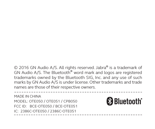 © 2016 GN Audio A/S. All rights reserved. Jabra® is a trademark of GN Audio A/S. The Bluetooth® word mark and logos are registered trademarks owned by the Bluetooth SIG, Inc. and any use of such marks by GN Audio A/S is under license. Other trademarks and trade names are those of their respective owners.MADE IN CHINAMODEL: OTE050  OTE051  CPB050FCC ID:   BCEOTE050  BCEOTE051IC:  2386COTE050  2386COTE051
