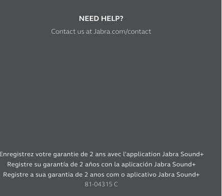 REGISTER YOUR 2-YEAR WARRANTY with the Jabra Sound+ appEnregistrez votre garantie de 2 ans avec l’application Jabra Sound+ Registre su garantía de 2 años con la aplicación Jabra Sound+ Registre a sua garantia de 2 anos com o aplicativo Jabra Sound+81-04315 CNEED HELP?Contact us at Jabra.com/contact