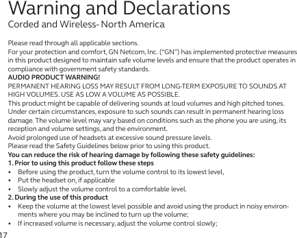 17Please read through all applicable sections.For your protection and comfort, GN Netcom, Inc. (“GN”) has implemented protective measures in this product designed to maintain safe volume levels and ensure that the product operates in compliance with government safety standards.AUDIO PRODUCT WARNING!PERMANENT HEARING LOSS MAY RESULT FROM LONG-TERM EXPOSURE TO SOUNDS AT HIGH VOLUMES. USE AS LOW A VOLUME AS POSSIBLE.This product might be capable of delivering sounds at loud volumes and high pitched tones.Under certain circumstances, exposure to such sounds can result in permanent hearing loss damage. The volume level may vary based on conditions such as the phone you are using, its reception and volume settings, and the environment. Avoid prolonged use of headsets at excessive sound pressure levels.Please read the Safety Guidelines below prior to using this product.You can reduce the risk of hearing damage by following these safety guidelines:1. Prior to using this product follow these steps•   Before using the product, turn the volume control to its lowest level,•   Put the headset on, if applicable•   Slowly adjust the volume control to a comfortable level.2. During the use of this product•   Keep the volume at the lowest level possible and avoid using the product in noisy environ-ments where you may be inclined to turn up the volume;•   If increased volume is necessary, adjust the volume control slowly;Warning and DeclarationsCorded and Wireless- North America