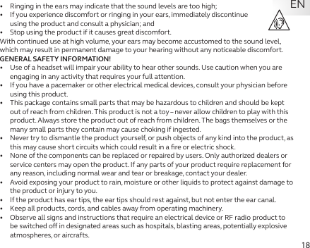 18EN•   Ringing in the ears may indicate that the sound levels are too high;•   If you experience discomfort or ringing in your ears, immediately discontinue  using the product and consult a physician; and•   Stop using the product if it causes great discomfort.With continued use at high volume, your ears may become accustomed to the sound level, which may result in permanent damage to your hearing without any noticeable discomfort.GENERAL SAFETY INFORMATION!•   Use of a headset will impair your ability to hear other sounds. Use caution when you are engaging in any activity that requires your full attention.•   If you have a pacemaker or other electrical medical devices, consult your physician before using this product.•   This package contains small parts that may be hazardous to children and should be kept out of reach from children. This product is not a toy – never allow children to play with this product. Always store the product out of reach from children. The bags themselves or the many small parts they contain may cause choking if ingested.•   Never try to dismantle the product yourself, or push objects of any kind into the product, as this may cause short circuits which could result in a ﬁre or electric shock.•   None of the components can be replaced or repaired by users. Only authorized dealers or service centers may open the product. If any parts of your product require replacement for any reason, including normal wear and tear or breakage, contact your dealer.•   Avoid exposing your product to rain, moisture or other liquids to protect against damage to the product or injury to you.•   If the product has ear tips, the ear tips should rest against, but not enter the ear canal.•   Keep all products, cords, and cables away from operating machinery.•   Observe all signs and instructions that require an electrical device or RF radio product to be switched o in designated areas such as hospitals, blasting areas, potentially explosive atmospheres, or aircrafts.
