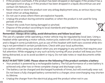 19•   If the product overheats, if the product has been dropped or damaged, if the product has a damaged cord or plug, or if the product has been dropped in a liquid, discontinue use and contact GN Netcom, Inc.•   Never mount or store the product over any airbag deployment area, as serious injury may result when an airbag deploys.•   Do not use in areas where there are explosive hazards.•   Unplug the product during extreme weather, or when the product is not used for long periods of time.•   Protect the cords from being damaged or pinched.•   Dispose of the product according to local standards and regulations  (see www.jabra.com/weee).Remember: Always drive safely, avoid distractions and follow local laws!The use of a speaker while operating a motor vehicle may be regulated by local laws. Using a headset while operating a motor vehicle, motorcycle, watercraft or bicycle may be dangerous, and is illegal in some jurisdictions, just as use of this headset with both ears covered while driv-ing is not permitted in certain jurisdictions. Check with your local authorities.Use caution while using your product when you are engaging in any activity that requires your full attention. While engaging in any such activity turning o your product will keep you from being distracted, so as to avoid accident or injury. Do not take notes or read documents while driving.BUILT-IN BATTERY CARE: Please observe the following if the product contains a battery•   Your product is powered by a rechargeable battery. The full performance of a new battery is achieved only after two or three complete charge and discharge cycles.•   The battery can be charged and discharged hundreds of times, but will eventually wear out. Do not leave a fully charged battery connected to a charger, since overcharging may shorten its lifetime.•   Unplug the charger from the electrical plug and the product when not in use.