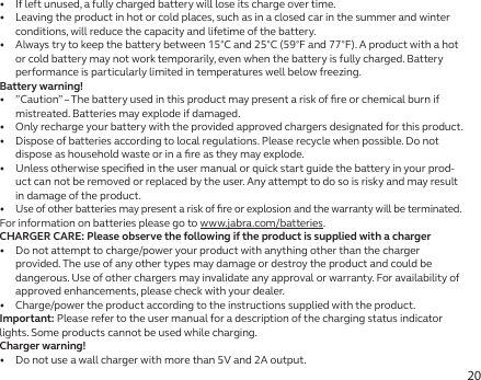 20•   If left unused, a fully charged battery will lose its charge over time.•   Leaving the product in hot or cold places, such as in a closed car in the summer and winter conditions, will reduce the capacity and lifetime of the battery.•   Always try to keep the battery between 15°C and 25°C (59°F and 77°F). A product with a hot or cold battery may not work temporarily, even when the battery is fully charged. Battery performance is particularly limited in temperatures well below freezing.Battery warning!•   ”Caution” – The battery used in this product may present a risk of ﬁre or chemical burn if mistreated. Batteries may explode if damaged.•   Only recharge your battery with the provided approved chargers designated for this product.•   Dispose of batteries according to local regulations. Please recycle when possible. Do not dispose as household waste or in a ﬁre as they may explode.•   Unless otherwise speciﬁed in the user manual or quick start guide the battery in your prod-uct can not be removed or replaced by the user. Any attempt to do so is risky and may result in damage of the product.•  Use of other batteries may present a risk of ﬁre or explosion and the warranty will be terminated.For information on batteries please go to www.jabra.com/batteries.CHARGER CARE: Please observe the following if the product is supplied with a charger•   Do not attempt to charge/power your product with anything other than the charger provided. The use of any other types may damage or destroy the product and could be dangerous. Use of other chargers may invalidate any approval or warranty. For availability of approved enhancements, please check with your dealer.•   Charge/power the product according to the instructions supplied with the product.Important: Please refer to the user manual for a description of the charging status indicator lights. Some products cannot be used while charging.Charger warning!•   Do not use a wall charger with more than 5V and 2A output.