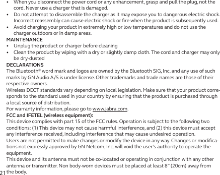 21•   When you disconnect the power cord or any enhancement, grasp and pull the plug, not the cord. Never use a charger that is damaged.•   Do not attempt to disassemble the charger as it may expose you to dangerous electric shock. Incorrect reassembly can cause electric shock or ﬁre when the product is subsequently used.•   Avoid charging your product in extremely high or low temperatures and do not use the charger outdoors or in damp areas.MAINTENANCE•   Unplug the product or charger before cleaning•   Clean the product by wiping with a dry or slightly damp cloth. The cord and charger may only be dry-dustedDECLARATIONSThe Bluetooth® word mark and logos are owned by the Bluetooth SIG, Inc. and any use of such marks by GN Audio A/S is under license. Other trademarks and trade names are those of their respective owners.Wireless DECT standards vary depending on local legislation. Make sure that your product corre-sponds to the standard used in your country by ensuring that the product is purchased through a local source of distribution.For warranty information, please go to www.jabra.com.FCC and IFETEL (wireless equipment):This device complies with part 15 of the FCC rules. Operation is subject to the following two conditions: (1) This device may not cause harmful interference, and (2) this device must accept any interference received, including interference that may cause undesired operation.Users are not permitted to make changes or modify the device in any way. Changes or modiﬁca-tions not expressly approved by GN Netcom, Inc. will void the user’s authority to operate the equipment.This device and its antenna must not be co-located or operating in conjunction with any other antenna or transmitter. Non body-worn devices must be placed at least 8” (20cm) away from the body.