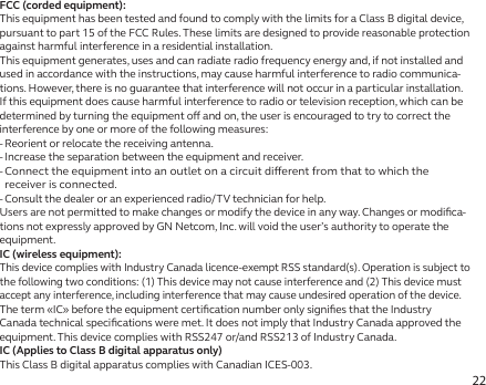 22FCC (corded equipment):This equipment has been tested and found to comply with the limits for a Class B digital device, pursuant to part 15 of the FCC Rules. These limits are designed to provide reasonable protection against harmful interference in a residential installation.This equipment generates, uses and can radiate radio frequency energy and, if not installed and used in accordance with the instructions, may cause harmful interference to radio communica-tions. However, there is no guarantee that interference will not occur in a particular installation. If this equipment does cause harmful interference to radio or television reception, which can be determined by turning the equipment o and on, the user is encouraged to try to correct the interference by one or more of the following measures:- Reorient or relocate the receiving antenna.- Increase the separation between the equipment and receiver.-  Connect the equipment into an outlet on a circuit dierent from that to which the receiver is connected.- Consult the dealer or an experienced radio/TV technician for help.Users are not permitted to make changes or modify the device in any way. Changes or modiﬁca-tions not expressly approved by GN Netcom, Inc. will void the user’s authority to operate the equipment.IC (wireless equipment):This device complies with Industry Canada licence-exempt RSS standard(s). Operation is subject to the following two conditions: (1) This device may not cause interference and (2) This device must accept any interference, including interference that may cause undesired operation of the device.The term «IC» before the equipment certiﬁcation number only signiﬁes that the Industry Canada technical speciﬁcations were met. It does not imply that Industry Canada approved the equipment. This device complies with RSS247 or/and RSS213 of Industry Canada.IC (Applies to Class B digital apparatus only)This Class B digital apparatus complies with Canadian ICES-003.