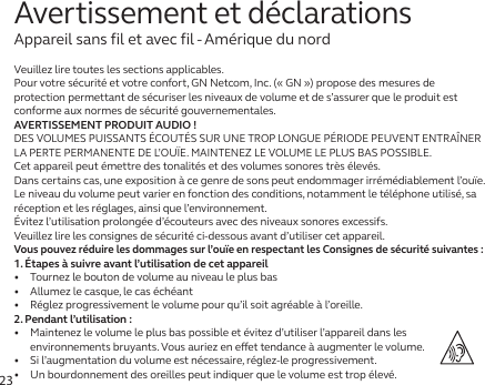 23Veuillez lire toutes les sections applicables.Pour votre sécurité et votre confort, GN Netcom, Inc. (« GN ») propose des mesures de protection permettant de sécuriser les niveaux de volume et de s’assurer que le produit est conforme aux normes de sécurité gouvernementales.AVERTISSEMENT PRODUIT AUDIO!DES VOLUMES PUISSANTS ÉCOUTÉS SUR UNE TROP LONGUE PÉRIODE PEUVENT ENTRAÎNER LA PERTE PERMANENTE DE L’OUÏE. MAINTENEZ LE VOLUME LE PLUS BAS POSSIBLE.Cet appareil peut émettre des tonalités et des volumes sonores très élevés.Dans certains cas, une exposition à ce genre de sons peut endommager irrémédiablement l’ouïe. Le niveau du volume peut varier en fonction des conditions, notamment le téléphone utilisé, sa réception et les réglages, ainsi que l’environnement. Évitez l’utilisation prolongée d’écouteurs avec des niveaux sonores excessifs.Veuillez lire les consignes de sécurité ci-dessous avant d’utiliser cet appareil.Vous pouvez réduire les dommages sur l’ouïe en respectant les Consignes de sécurité suivantes:1. Étapes à suivre avant l’utilisation de cet appareil•   Tournez le bouton de volume au niveau le plus bas•   Allumez le casque, le cas échéant•   Réglez progressivement le volume pour qu’il soit agréable à l’oreille.2. Pendant l’utilisation:•   Maintenez le volume le plus bas possible et évitez d’utiliser l’appareil dans les environnements bruyants. Vous auriez en eet tendance à augmenter le volume.•   Si l’augmentation du volume est nécessaire, réglez-le progressivement.•   Un bourdonnement des oreilles peut indiquer que le volume est trop élevé.Avertissement et déclarationsAppareil sans fil et avec fil - Amérique du nord