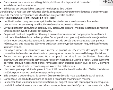 24•   Dans ce cas, ou si le son est désagréable, n’utilisez plus l’appareil et consultez immédiatement un médecin.•   Si l’écoute est désagréable, l’appareil ne doit plus être utilisé.L’oreille peut s’habituer aux volumes élevés, ce qui peut avoir pour conséquence d’endommager l’ouïe de manière permanente sans toutefois nuire à votre confort.INSTRUCTIONS GÉNÉRALES SUR LA SÉCURITÉ•   L’utilisation d’un casque vous empêche d’entendre les sons environnants. Prenez les précautions nécessaires quand l’activité nécessite toute votre attention.•   Si vous portez un stimulateur cardiaque ou tout autre appareil médical électrique, consultez votre médecin avant d’utiliser cet appareil.•   Ce paquet contient de petites pièces qui peuvent représenter un danger pour les enfants; il doit donc être laissé hors de leur portée. Cet appareil n’est pas un jouet – ne laissez jamais un enfant jouer avec. Gardez toujours le produit hors de portée des enfants. Les sacs par eux-mêmes, ainsi que les petits éléments qu’ils contiennent, présentent un risque d’étouement s’ils sont avalés.•   N’essayez jamais de démonter vous-même le produit ou d’y insérer des objets, car cela pourrait entraîner des courts-circuits et provoquer un incendie ou une décharge électrique.•  Aucun des composants ne peut être remplacé ou réparé par l’utilisateur. Seuls des distributeurs ou centres de service autorisés sont habilités à ouvrir le produit. Si des éléments de votre produit nécessitent d’être remplacés pour quelque raison que ce soit, y compris l’usure normale et le bris, communiquez avec votre distributeur.•   N’exposez pas le produit à la pluie, à l’humidité ou à d’autres liquides aﬁn d’éviter tout risque de lésion pour vous ou de dommage pour le produit.•   Si le produit a des embouts, ils doivent être contre l’oreille mais pas dans le canal auditif.•   Gardez tous les produits, cordons et câbles à l’écart des machines en marche.•   Respectez tous les panneaux et instructions qui exigent l’arrêt de tout appareil électrique ou produit à radiofréquence dans certaines zones, notamment les hôpitaux, les zones de tir, les FRCA