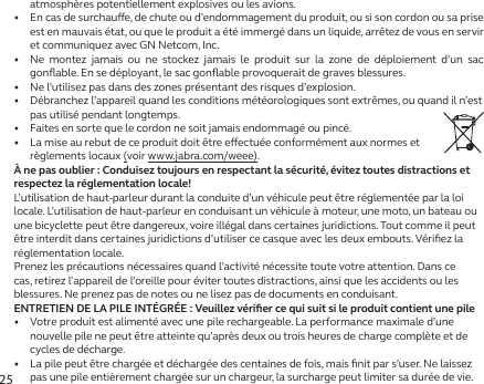 25atmosphères potentiellement explosives ou les avions.•   En cas de surchaue, de chute ou d’endommagement du produit, ou si son cordon ou sa prise est en mauvais état, ou que le produit a été immergé dans un liquide, arrêtez de vous en servir et communiquez avec GN Netcom, Inc.•   Ne montez jamais ou ne stockez jamais le produit sur la zone de déploiement d’un sac gonﬂable. En se déployant, le sac gonﬂable provoquerait de graves blessures.•   Ne l’utilisez pas dans des zones présentant des risques d’explosion.•   Débranchez l’appareil quand les conditions météorologiques sont extrêmes, ou quand il n’est pas utilisé pendant longtemps.•   Faites en sorte que le cordon ne soit jamais endommagé ou pincé.•   La mise au rebut de ce produit doit être eectuée conformément aux normes et règlements locaux (voir www.jabra.com/weee).À ne pas oublier: Conduisez toujours en respectant la sécurité, évitez toutes distractions et respectez la réglementation locale!L’utilisation de haut-parleur durant la conduite d’un véhicule peut être réglementée par la loi locale. L’utilisation de haut-parleur en conduisant un véhicule à moteur, une moto, un bateau ou une bicyclette peut être dangereux, voire illégal dans certaines juridictions. Tout comme il peut être interdit dans certaines juridictions d’utiliser ce casque avec les deux embouts. Vériﬁez la réglementation locale.Prenez les précautions nécessaires quand l’activité nécessite toute votre attention. Dans ce cas, retirez l’appareil de l’oreille pour éviter toutes distractions, ainsi que les accidents ou les blessures. Ne prenez pas de notes ou ne lisez pas de documents en conduisant.ENTRETIEN DE LA PILE INTÉGRÉE: Veuillez vériﬁer ce qui suit si le produit contient une pile•   Votre produit est alimenté avec une pile rechargeable. La performance maximale d’une nouvelle pile ne peut être atteinte qu’après deux ou trois heures de charge complète et de cycles de décharge.•   La pile peut être chargée et déchargée des centaines de fois, mais ﬁnit par s’user. Ne laissez pas une pile entièrement chargée sur un chargeur, la surcharge peut limiter sa durée de vie.