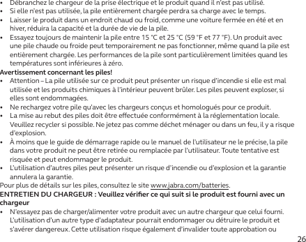 26•   Débranchez le chargeur de la prise électrique et le produit quand il n’est pas utilisé.•   Si elle n’est pas utilisée, la pile entièrement chargée perdra sa charge avec le temps.•   Laisser le produit dans un endroit chaud ou froid, comme une voiture fermée en été et en hiver, réduira la capacité et la durée de vie de la pile.•   Essayez toujours de maintenir la pile entre 15°C et 25°C (59°F et 77°F). Un produit avec une pile chaude ou froide peut temporairement ne pas fonctionner, même quand la pile est entièrement chargée. Les performances de la pile sont particulièrement limitées quand les températures sont inférieures à zéro.Avertissement concernant les piles!•   Attention – La pile utilisée sur ce produit peut présenter un risque d’incendie si elle est mal utilisée et les produits chimiques à l’intérieur peuvent brûler. Les piles peuvent exploser, si elles sont endommagées.•   Ne rechargez votre pile qu’avec les chargeurs conçus et homologués pour ce produit.•   La mise au rebut des piles doit être eectuée conformément à la réglementation locale. Veuillez recycler si possible. Ne jetez pas comme déchet ménager ou dans un feu, il y a risque d’explosion.•   À moins que le guide de démarrage rapide ou le manuel de l’utilisateur ne le précise, la pile dans votre produit ne peut être retirée ou remplacée par l’utilisateur. Toute tentative est risquée et peut endommager le produit.•   L’utilisation d’autres piles peut présenter un risque d’incendie ou d’explosion et la garantie annulera la garantie.Pour plus de détails sur les piles, consultez le site www.jabra.com/batteries.ENTRETIEN DU CHARGEUR : Veuillez vériﬁer ce qui suit si le produit est fourni avec un chargeur•   N’essayez pas de charger/alimenter votre produit avec un autre chargeur que celui fourni. L’utilisation d’un autre type d’adaptateur pourrait endommager ou détruire le produit et s’avérer dangereux. Cette utilisation risque également d’invalider toute approbation ou 