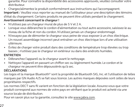 27garantie. Pour connaître la disponibilité des accessoires approuvés, veuillez consulter votre distributeur.•   Chargez/alimentez le produit conformément aux instructions qui l’accompagnent.Important: Veuillez vous reporter au manuel de l’utilisateur pour une description des témoins d’état du chargement. Certains produits ne peuvent être utilisés pendant le chargement.Avertissement concernant le chargeur!•   N’utilisez pas un chargeur mural de plus de 5 V et 2 A.•   Lorsque vous débranchez le cordon d’alimentation ou tout autre accessoire, saisissez-le au niveau de la ﬁche et non du cordon. N’utilisez jamais un chargeur endommagé.•   N’essayez pas de démonter le chargeur sous peine de vous exposer à un choc électrique. Un nouvel assemblage incorrect peut entraîner un choc électrique lors d’une utilisation ultérieure.•   Évitez de charger votre produit dans des conditions de température trop élevées ou trop basses ; n’utilisez pas le chargeur en extérieur ou dans des endroits humides.ENTRETIEN•   Débranchez l’appareil ou le chargeur avant le nettoyage.•   Nettoyez l’appareil en passant un chion sec ou légèrement humide. Le cordon et le chargeur ne peuvent être dépoussiérés qu’à sec.DÉCLARATIONSLes logos et la marque Bluetooth® sont la propriété de Bluetooth SIG, Inc. et l’utilisation de telles marques par GN Audio A/S se fait sous licence. Les autres marques déposées sont celles de leurs propriétaires respectifs.Les normes DECT sans ﬁl varient en fonction de la législation locale. Assurez-vous que votre produit correspond aux normes de votre pays en vériﬁant que le produit est acheté via une source locale de distribution.Pour en savoir plus sur la garantie, consultez le site www.jabra.com.