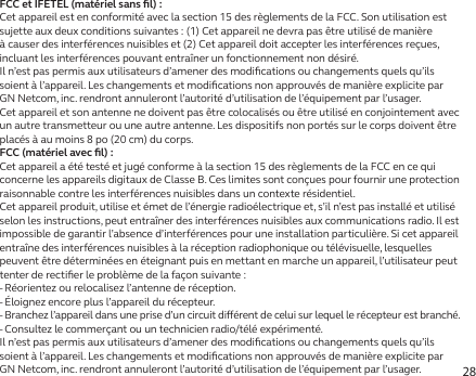 28FCC et IFETEL (matériel sans ﬁl):Cet appareil est en conformité avec la section 15 des règlements de la FCC. Son utilisation est sujette aux deux conditions suivantes: (1) Cet appareil ne devra pas être utilisé de manière à causer des interférences nuisibles et (2) Cet appareil doit accepter les interférences reçues, incluant les interférences pouvant entraîner un fonctionnement non désiré.Il n’est pas permis aux utilisateurs d’amener des modiﬁcations ou changements quels qu’ils soient à l’appareil. Les changements et modiﬁcations non approuvés de manière explicite par GN Netcom, inc. rendront annuleront l’autorité d’utilisation de l’équipement par l’usager.Cet appareil et son antenne ne doivent pas être colocalisés ou être utilisé en conjointement avec un autre transmetteur ou une autre antenne. Les dispositifs non portés sur le corps doivent être placés à au moins 8po (20cm) du corps.FCC (matériel avec ﬁl):Cet appareil a été testé et jugé conforme à la section 15 des règlements de la FCC en ce qui concerne les appareils digitaux de Classe B. Ces limites sont conçues pour fournir une protection raisonnable contre les interférences nuisibles dans un contexte résidentiel.Cet appareil produit, utilise et émet de l’énergie radioélectrique et, s’il n’est pas installé et utilisé selon les instructions, peut entraîner des interférences nuisibles aux communications radio. Il est impossible de garantir l’absence d’interférences pour une installation particulière. Si cet appareil entraîne des interférences nuisibles à la réception radiophonique ou télévisuelle, lesquelles peuvent être déterminées en éteignant puis en mettant en marche un appareil, l’utilisateur peut tenter de rectiﬁer le problème de la façon suivante:- Réorientez ou relocalisez l’antenne de réception.- Éloignez encore plus l’appareil du récepteur.-  Branchez l’appareil dans une prise d’un circuit diérent de celui sur lequel le récepteur est branché.- Consultez le commerçant ou un technicien radio/télé expérimenté.Il n’est pas permis aux utilisateurs d’amener des modiﬁcations ou changements quels qu’ils soient à l’appareil. Les changements et modiﬁcations non approuvés de manière explicite par GN Netcom, inc. rendront annuleront l’autorité d’utilisation de l’équipement par l’usager.