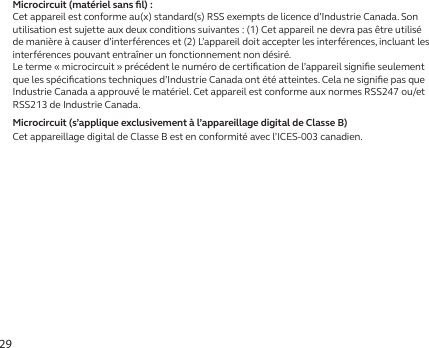 29Microcircuit (matériel sans ﬁl):Cet appareil est conforme au(x) standard(s) RSS exempts de licence d’Industrie Canada. Son utilisation est sujette aux deux conditions suivantes: (1) Cet appareil ne devra pas être utilisé de manière à causer d’interférences et (2) L’appareil doit accepter les interférences, incluant les interférences pouvant entraîner un fonctionnement non désiré.Le terme «microcircuit» précédent le numéro de certiﬁcation de l’appareil signiﬁe seulement que les spéciﬁcations techniques d’Industrie Canada ont été atteintes. Cela ne signiﬁe pas que Industrie Canada a approuvé le matériel. Cet appareil est conforme aux normes RSS247 ou/et RSS213 de Industrie Canada.Microcircuit (s’applique exclusivement à l’appareillage digital de Classe B)Cet appareillage digital de Classe B est en conformité avec l’ICES-003 canadien.