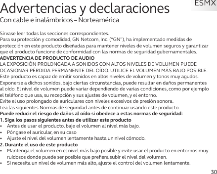 30Sírvase leer todas las secciones correspondientes.Para su protección y comodidad, GN Netcom, Inc. (“GN”), ha implementado medidas de protección en este producto diseñadas para mantener niveles de volumen seguros y garantizar que el producto funcione de conformidad con las normas de seguridad gubernamentales.ADVERTENCIA DE PRODUCTO DE AUDIOLA EXPOSICIÓN PROLONGADA A SONIDOS CON ALTOS NIVELES DE VOLUMEN PUEDE OCASIONAR PÉRDIDA PERMANENTE DEL OÍDO. UTILICE EL VOLUMEN MÁS BAJO POSIBLE.Este producto es capaz de emitir sonidos en altos niveles de volumen y tonos muy agudos.Exponerse a dichos sonidos, bajo ciertas circunstancias, puede resultar en daños permanentes al oído. El nivel de volumen puede variar dependiendo de varias condiciones, como por ejemplo el teléfono que usa, su recepción y sus ajustes de volumen, y el entorno. Evite el uso prolongado de auriculares con niveles excesivos de presión sonora.Lea las siguientes Normas de seguridad antes de continuar usando este producto.Puede reducir el riesgo de daños al oído si obedece a estas normas de seguridad:1. Siga los pasos siguientes antes de utilizar este producto•   Antes de usar el producto, baje el volumen al nivel más bajo.•   Póngase el auricular, en su caso•   Ajuste el nivel del volumen lentamente hasta un nivel cómodo.2. Durante el uso de este producto•   Mantenga el volumen en el nivel más bajo posible y evite usar el producto en entornos muy ruidosos donde puede ser posible que preﬁera subir el nivel del volumen.•   Si necesita un nivel de volumen más alto, ajuste el control del volumen lentamente.Advertencias y declaracionesCon cable e inalámbricos – NorteaméricaESMX