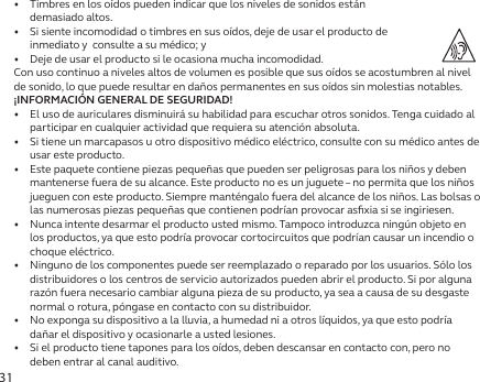 31•   Timbres en los oídos pueden indicar que los niveles de sonidos están  demasiado altos.•   Si siente incomodidad o timbres en sus oídos, deje de usar el producto de  inmediato y  consulte a su médico; y•   Deje de usar el producto si le ocasiona mucha incomodidad.Con uso continuo a niveles altos de volumen es posible que sus oídos se acostumbren al nivel de sonido, lo que puede resultar en daños permanentes en sus oídos sin molestias notables.¡INFORMACIÓN GENERAL DE SEGURIDAD!•   El uso de auriculares disminuirá su habilidad para escuchar otros sonidos. Tenga cuidado al participar en cualquier actividad que requiera su atención absoluta.•   Si tiene un marcapasos u otro dispositivo médico eléctrico, consulte con su médico antes de usar este producto.•  Este paquete contiene piezas pequeñas que pueden ser peligrosas para los niños y deben mantenerse fuera de su alcance. Este producto no es un juguete – no permita que los niños jueguen con este producto. Siempre manténgalo fuera del alcance de los niños. Las bolsas o las numerosas piezas pequeñas que contienen podrían provocar asﬁxia si se ingiriesen.•   Nunca intente desarmar el producto usted mismo. Tampoco introduzca ningún objeto en los productos, ya que esto podría provocar cortocircuitos que podrían causar un incendio o choque eléctrico.•   Ninguno de los componentes puede ser reemplazado o reparado por los usuarios. Sólo los distribuidores o los centros de servicio autorizados pueden abrir el producto. Si por alguna razón fuera necesario cambiar alguna pieza de su producto, ya sea a causa de su desgaste normal o rotura, póngase en contacto con su distribuidor.•   No exponga su dispositivo a la lluvia, a humedad ni a otros líquidos, ya que esto podría dañar el dispositivo y ocasionarle a usted lesiones.•   Si el producto tiene tapones para los oídos, deben descansar en contacto con, pero no deben entrar al canal auditivo.