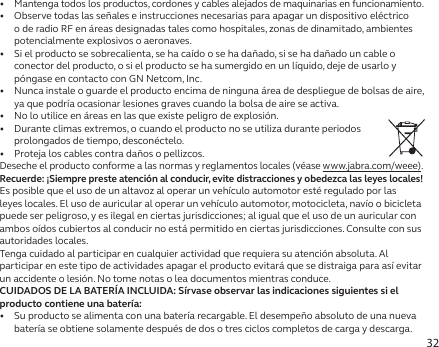 32•  Mantenga todos los productos, cordones y cables alejados de maquinarias en funcionamiento.•   Observe todas las señales e instrucciones necesarias para apagar un dispositivo eléctrico o de radio RF en áreas designadas tales como hospitales, zonas de dinamitado, ambientes potencialmente explosivos o aeronaves.•   Si el producto se sobrecalienta, se ha caído o se ha dañado, si se ha dañado un cable o conector del producto, o si el producto se ha sumergido en un líquido, deje de usarlo y póngase en contacto con GN Netcom, Inc.•   Nunca instale o guarde el producto encima de ninguna área de despliegue de bolsas de aire, ya que podría ocasionar lesiones graves cuando la bolsa de aire se activa.•   No lo utilice en áreas en las que existe peligro de explosión.•   Durante climas extremos, o cuando el producto no se utiliza durante periodos prolongados de tiempo, desconéctelo.•   Proteja los cables contra daños o pellizcos.Deseche el producto conforme a las normas y reglamentos locales (véase www.jabra.com/weee).Recuerde: ¡Siempre preste atención al conducir, evite distracciones y obedezca las leyes locales!Es posible que el uso de un altavoz al operar un vehículo automotor esté regulado por las leyes locales. El uso de auricular al operar un vehículo automotor, motocicleta, navío o bicicleta puede ser peligroso, y es ilegal en ciertas jurisdicciones; al igual que el uso de un auricular con ambos oídos cubiertos al conducir no está permitido en ciertas jurisdicciones. Consulte con sus autoridades locales.Tenga cuidado al participar en cualquier actividad que requiera su atención absoluta. Al participar en este tipo de actividades apagar el producto evitará que se distraiga para así evitar un accidente o lesión. No tome notas o lea documentos mientras conduce.CUIDADOS DE LA BATERÍA INCLUIDA: Sírvase observar las indicaciones siguientes si el producto contiene una batería:•   Su producto se alimenta con una batería recargable. El desempeño absoluto de una nueva batería se obtiene solamente después de dos o tres ciclos completos de carga y descarga.