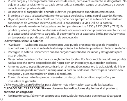 33•   Puede cargar y descargar la batería cientos de veces, pero eventualmente se desgastará. No deje una batería totalmente cargada conectada al cargador, ya que una sobrecarga puede reducir su tiempo de vida útil.•   Desconecte el cargador del enchufe eléctrico y el producto cuando no esté en uso.•   Si se deja sin usar, la batería totalmente cargada perderá su carga con el paso del tiempo.•   Dejar el producto en sitios cálidos o fríos, como por ejemplo en el automóvil cerrdado en condiciones de verano e invierno, reducirá la capacidad y la vida útil de la batería.• Trate siempre de mantener la batería a una temperatura entre 15°C y 25°C (59°F y 77°F). Es posible que los productos con batería caliente o fría no funcionen provisionalmente, incluso si la batería está totalmente cargada. El desempeño de la batería se limita particularmente en temperaturas por debajo del punto de congelación.¡Advertencia sobre la batería!•   “Cuidado” –  La batería usada en este producto puede presentar riesgos de incendio o quemaduras químicas si se le da trato inapropiado. Las baterías pueden explotar si se dañan.•   Recargue la batería únicamente con los cargados aprobados incluidos y designados para este producto.•  Deseche las baterías conforme a los reglamentos locales. Por favor recicle cuando sea posible. No las deseche como desperdicios del hogar o en un incendio ya que pueden explotar.•   A menos que se especiﬁque en contrario en el manual del usuario o la guía rápida de inicio, el usuario no puede remover o reemplazar la batería. Todos los intentos para hacerlo son riesgosos y pueden resultar en daños al producto.•  El uso de otras baterías puede presentar un riesgo de incendio o explosión y se invalidará la garantía.Visite www.jabra.com/batteries para obtener más información acerca de las baterías.CUIDADO DEL CARGADOR: Sírvase observar las indicaciones siguientes si el producto contiene un cargador:•  No intente cargar/alimentar su producto con cualquier otra cosa que no sea el cargador 