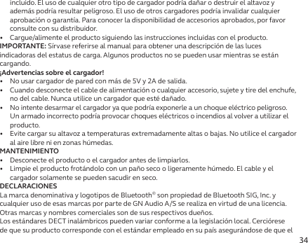 34incluido. El uso de cualquier otro tipo de cargador podría dañar o destruir el altavoz y además podría resultar peligroso. El uso de otros cargadores podría invalidar cualquier aprobación o garantía. Para conocer la disponibilidad de accesorios aprobados, por favor consulte con su distribuidor.•  Cargue/alimente el producto siguiendo las instrucciones incluidas con el producto.IMPORTANTE: Sírvase referirse al manual para obtener una descripción de las luces indicadoras del estatus de carga. Algunos productos no se pueden usar mientras se están cargando.¡Advertencias sobre el cargador!•  No usar cargador de pared con más de 5V y 2A de salida.•  Cuando desconecte el cable de alimentación o cualquier accesorio, sujete y tire del enchufe, no del cable. Nunca utilice un cargador que esté dañado.•   No intente desarmar el cargador ya que podría exponerle a un choque eléctrico peligroso. Un armado incorrecto podría provocar choques eléctricos o incendios al volver a utilizar el producto.•   Evite cargar su altavoz a temperaturas extremadamente altas o bajas. No utilice el cargador al aire libre ni en zonas húmedas.MANTENIMIENTO•   Desconecte el producto o el cargador antes de limpiarlos.•   Limpie el producto frotándolo con un paño seco o ligeramente húmedo. El cable y el cargador solamente se pueden sacudir en seco.DECLARACIONESLa marca denominativa y logotipos de Bluetooth® son propiedad de Bluetooth SIG, Inc. y cualquier uso de esas marcas por parte de GN Audio A/S se realiza en virtud de una licencia. Otras marcas y nombres comerciales son de sus respectivos dueños.Los estándares DECT inalámbricos pueden variar conforme a la legislación local. Cerciórese de que su producto corresponde con el estándar empleado en su país asegurándose de que el 