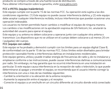 35producto se compre a través de una fuente local de distribución.Para obtener información sobre la garantía, visite www.jabra.com.FCC e IFETEL (equipo inalámbrico):Este equipo cumple con la parte 15 de las normas FCC. Su operación está sujeta a las dos condiciones siguientes: (1) Este equipo no puede causar interferencia dañina, y (2) este equipo debe aceptar cualquier interferencia recibida, incluso interferencias que puedan ocasionar una operación indeseable.Los usuarios no tienen permitido hacer cambios o modiﬁcar el equipo de ninguna manera. Los cambios o las modiﬁcaciones sin la aprobación expresa de GN Netcom, Inc. anularán la autoridad del usuario para operar el equipo.Este equipo y su antena no deben colocarse u operarse junto con cualquier otra antena o transmisor. Los dispositivos que no se utilizan en el cuerpo deben colocarse a al menos 20 cm  ( pulgadas) del cuerpo.FCC (equipo con cable):Este equipo se ha probado y demostró cumplir con los límites para un equipo digital Clase B, de conformidad con la parte 15 de las normas FCC. Estos límites están diseñados para brindar protección razonable frente a interferencias dañinas en instalaciones residenciales.Este equipo genera, utiliza y puede irradiar energía de frecuencias de radio y, de no instalarse y emplearse conforme a las instrucciones, puede causar interferencias dañinas a comunicaciones por radio. Sin embargo, no hay garantía que no ocurrirá interferencia en una instalación en particular. Si este equipo causa interferencia en la recepción de radio o televisión, lo que puede determinarse al apagar y encender el equipo, se recomienda que el usuario intente corregir la interferencia con una o más de las medidas siguientes:- Cambié la orientación o la ubicación de la antena receptora.- Aumente la separación entre el equipo y el receptor.-  Conecte el equipo a un enchufe en un circuito diferente al circuito donde está conectado 