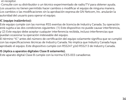 36el receptor.- Consulte con su distribuidor o un técnico experimentado de radio/TV para obtener ayuda.Los usuarios no tienen permitido hacer cambios o modiﬁcar el equipo de ninguna manera. Los cambios o las modiﬁcaciones sin la aprobación expresa de GN Netcom, Inc. anularán la autoridad del usuario para operar el equipo.IC (equipo inalámbrico):Este equipo cumple con las normas RSS exentas de licencia de Industry Canada. Su operación está sujeta a las dos condiciones siguientes: (1) Este dispositivo no puede causar interferencia, y (2) Este equipo debe aceptar cualquier interferencia recibida, incluso interferencias que puedan ocasionar la operación indeseable del equipo.El término “IC” antes del número de certiﬁcación del equipo solamente signiﬁca que se cumplió con las especiﬁcaciones técnicas de Industry Canada. No implica que Industry Canada haya aprobado el equipo. Este dispositivo cumple con RSS247 y/o0 RSS213 de Industry Canada.IS (Aplica a aparatos digitales Clase B solamente).Este aparato digital Clase B cumple con la norma ICES-003 canadiense.