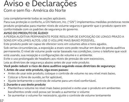 37Leia completamente todas as seções aplicáveis.Para sua proteção e conforto, a GN Netcom, Inc. (“GN”) implementou medidas protetoras neste produto projetadas para manter níveis de volume seguros e garantir que o produto opere em conformidade com os padrões de segurança do governo.AVISO DO PRODUTO DE ÁUDIO!A PERDA AUDITIVA PERMANENTE PODE RESULTAR DE EXPOSIÇÃO DE LONGO PRAZO A SONS EM VOLUMES ALTOS. USE O VOLUME MAIS BAIXO POSSÍVEL.Este produto pode ser capaz de oferecer sons em volumes altos e tons agudos.Sob certas circunstâncias, a exposição a esses sons pode resultar em dano de perda auditiva permanente. Onível de volume pode variar baseado nas condições, como o telefone que você está usando, sua recepção e conﬁgurações de volume e o ambiente. Evite o uso prolongado de headsets aos níveis de pressão de som excessivos.Leia as diretrizes de segurança abaixo antes de usar este produto.Você pode reduzir o risco de dano auditivo seguindo essas diretrizes de segurança:1. Antes de usar este produto, siga esses passos:•   Antes de usar este produto, coloque o controle de volume no seu nível mais baixo,•   Colocar o fone de ouvido, se for aplicável,•   Ajuste lentamente o controle de volume para um nível confortável.2. Durante o uso deste produto•   Mantenha o volume no nível mais baixo possível e evite usar o produto em ambientes barulhentos onde você possa ser levado a aumentar o volume•   Se aumentar o volume for necessário, ajuste o controle de volume lentamenteAviso e DeclaraçõesCom e sem fio - América do Norte