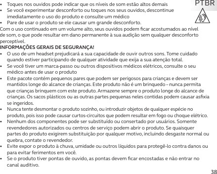 38•   Toques nos ouvidos pode indicar que os níveis de som estão altos demais•   Se você experimentar desconforto ou toques nos seus ouvidos, descontinue imediatamente o uso do produto e consulte um médico•   Pare de usar o produto se ele causar um grande desconforto.Com o uso continuado em um volume alto, seus ouvidos podem ﬁcar acostumados ao nível de som, o que pode resultar em dano permanente à sua audição sem qualquer desconforto perceptível.INFORMAÇÕES GERAIS DE SEGURANÇA!•   O uso de um headset prejudicará a sua capacidade de ouvir outros sons. Tome cuidado quando estiver participando de qualquer atividade que exija a sua atenção total.•   Se você tiver um marca-passo ou outros dispositivos médicos elétricos, consulte o seu médico antes de usar o produto•  Este pacote contém pequenos pares que podem ser perigosos para crianças e devem ser mantidos longe do alcance de crianças. Este produto não é um brinquedo – nunca permita que crianças brinquem com este produto. Armazene sempre o produto longe do alcance de crianças. Os sacos plásticos ou as outras partes pequenas neles contidas podem causar asﬁxia se ingeridos.•  Nunca tente desmontar o produto sozinho, ou introduzir objetos de qualquer espécie no produto, pois isso pode causar curtos-circuitos que podem resultar em fogo ou choque elétrico.•   Nenhum dos componentes pode ser substituído ou consertado por usuários. Somente revendedores autorizados ou centros de serviço podem abrir o produto. Se quaisquer partes do produto exigirem substituição por qualquer motivo, incluindo desgaste normal ou quebra, contate o revendedor.•   Evite expor o produto à chuva, umidade ou outros líquidos para protegê-lo contra danos ou para evitar ferimentos em você.•   Se o produto tiver pontas de ouvido, as pontas devem ﬁcar encostadas e não entrar no canal auditivo.PTBR