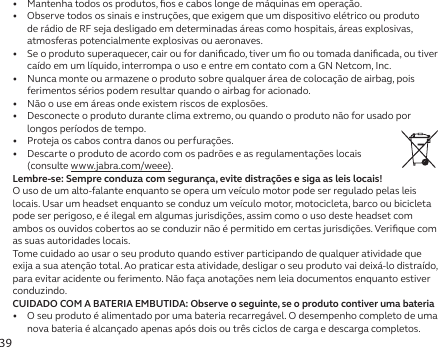 39•   Mantenha todos os produtos, ﬁos e cabos longe de máquinas em operação.•   Observe todos os sinais e instruções, que exigem que um dispositivo elétrico ou produto de rádio de RF seja desligado em determinadas áreas como hospitais, áreas explosivas, atmosferas potencialmente explosivas ou aeronaves.•   Se o produto superaquecer, cair ou for daniﬁcado, tiver um ﬁo ou tomada daniﬁcada, ou tiver caído em um líquido, interrompa o uso e entre em contato com a GN Netcom, Inc.•   Nunca monte ou armazene o produto sobre qualquer área de colocação de airbag, pois ferimentos sérios podem resultar quando o airbag for acionado.•   Não o use em áreas onde existem riscos de explosões.•   Desconecte o produto durante clima extremo, ou quando o produto não for usado por longos períodos de tempo.•   Proteja os cabos contra danos ou perfurações.•   Descarte o produto de acordo com os padrões e as regulamentações locais  (consulte www.jabra.com/weee).Lembre-se: Sempre conduza com segurança, evite distrações e siga as leis locais!O uso de um alto-falante enquanto se opera um veículo motor pode ser regulado pelas leis locais. Usar um headset enquanto se conduz um veículo motor, motocicleta, barco ou bicicleta pode ser perigoso, e é ilegal em algumas jurisdições, assim como o uso deste headset com ambos os ouvidos cobertos ao se conduzir não é permitido em certas jurisdições. Veriﬁque com as suas autoridades locais.Tome cuidado ao usar o seu produto quando estiver participando de qualquer atividade que exija a sua atenção total. Ao praticar esta atividade, desligar o seu produto vai deixá-lo distraído, para evitar acidente ou ferimento. Não faça anotações nem leia documentos enquanto estiver conduzindo.CUIDADO COM A BATERIA EMBUTIDA: Observe o seguinte, se o produto contiver uma bateria•   O seu produto é alimentado por uma bateria recarregável. O desempenho completo de uma nova bateria é alcançado apenas após dois ou três ciclos de carga e descarga completos.