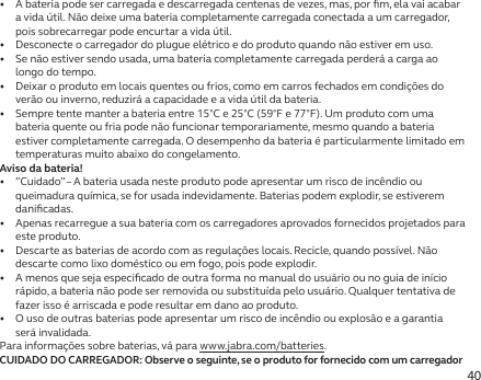 40•   A bateria pode ser carregada e descarregada centenas de vezes, mas, por ﬁm, ela vai acabar a vida útil. Não deixe uma bateria completamente carregada conectada a um carregador, pois sobrecarregar pode encurtar a vida útil.•   Desconecte o carregador do plugue elétrico e do produto quando não estiver em uso.•   Se não estiver sendo usada, uma bateria completamente carregada perderá a carga ao longo do tempo.•   Deixar o produto em locais quentes ou frios, como em carros fechados em condições do verão ou inverno, reduzirá a capacidade e a vida útil da bateria.•   Sempre tente manter a bateria entre 15°C e 25°C (59°F e 77°F). Um produto com uma bateria quente ou fria pode não funcionar temporariamente, mesmo quando a bateria estiver completamente carregada. O desempenho da bateria é particularmente limitado em temperaturas muito abaixo do congelamento.Aviso da bateria!•   ”Cuidado” – A bateria usada neste produto pode apresentar um risco de incêndio ou queimadura química, se for usada indevidamente. Baterias podem explodir, se estiverem daniﬁcadas.•   Apenas recarregue a sua bateria com os carregadores aprovados fornecidos projetados para este produto.•   Descarte as baterias de acordo com as regulações locais. Recicle, quando possível. Não descarte como lixo doméstico ou em fogo, pois pode explodir.•   A menos que seja especiﬁcado de outra forma no manual do usuário ou no guia de início rápido, a bateria não pode ser removida ou substituída pelo usuário. Qualquer tentativa de fazer isso é arriscada e pode resultar em dano ao produto.•   O uso de outras baterias pode apresentar um risco de incêndio ou explosão e a garantia será invalidada.Para informações sobre baterias, vá para www.jabra.com/batteries.CUIDADO DO CARREGADOR: Observe o seguinte, se o produto for fornecido com um carregador