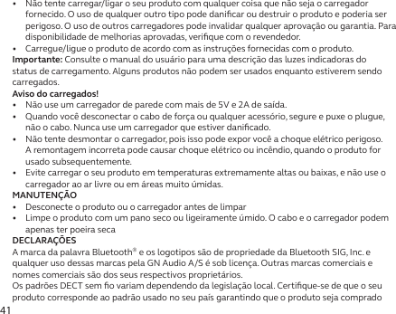 41•   Não tente carregar/ligar o seu produto com qualquer coisa que não seja o carregador fornecido. O uso de qualquer outro tipo pode daniﬁcar ou destruir o produto e poderia ser perigoso. O uso de outros carregadores pode invalidar qualquer aprovação ou garantia. Para disponibilidade de melhorias aprovadas, veriﬁque com o revendedor.•   Carregue/ligue o produto de acordo com as instruções fornecidas com o produto.Importante: Consulte o manual do usuário para uma descrição das luzes indicadoras do status de carregamento. Alguns produtos não podem ser usados enquanto estiverem sendo carregados.Aviso do carregados!•   Não use um carregador de parede com mais de 5V e 2A de saída.•   Quando você desconectar o cabo de força ou qualquer acessório, segure e puxe o plugue, não o cabo. Nunca use um carregador que estiver daniﬁcado.•   Não tente desmontar o carregador, pois isso pode expor você a choque elétrico perigoso. A remontagem incorreta pode causar choque elétrico ou incêndio, quando o produto for usado subsequentemente.•   Evite carregar o seu produto em temperaturas extremamente altas ou baixas, e não use o carregador ao ar livre ou em áreas muito úmidas.MANUTENÇÃO•   Desconecte o produto ou o carregador antes de limpar•   Limpe o produto com um pano seco ou ligeiramente úmido. O cabo e o carregador podem apenas ter poeirasecaDECLARAÇÕESA marca da palavra Bluetooth® e os logotipos são de propriedade da Bluetooth SIG, Inc. e qualquer uso dessas marcas pela GN Audio A/S é sob licença. Outras marcas comerciais e nomes comerciais são dos seus respectivos proprietários.Os padrões DECT sem ﬁo variam dependendo da legislação local. Certiﬁque-se de que o seu produto corresponde ao padrão usado no seu país garantindo que o produto seja comprado 