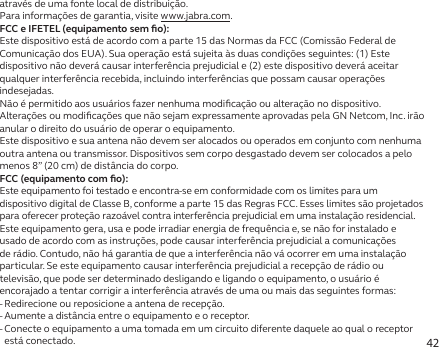 42através de uma fonte local de distribuição.Para informações de garantia, visite www.jabra.com.FCC e IFETEL (equipamento sem ﬁo):Este dispositivo está de acordo com a parte 15 das Normas da FCC (Comissão Federal de Comunicação dos EUA). Sua operação está sujeita às duas condições seguintes: (1) Este dispositivo não deverá causar interferência prejudicial e (2) este dispositivo deverá aceitar qualquer interferência recebida, incluindo interferências que possam causar operações indesejadas.Não é permitido aos usuários fazer nenhuma modiﬁcação ou alteração no dispositivo. Alterações ou modiﬁcações que não sejam expressamente aprovadas pela GN Netcom, Inc. irão anular o direito do usuário de operar o equipamento.Este dispositivo e sua antena não devem ser alocados ou operados em conjunto com nenhuma outra antena ou transmissor. Dispositivos sem corpo desgastado devem ser colocados a pelo menos 8” (20 cm) de distância do corpo.FCC (equipamento com ﬁo):Este equipamento foi testado e encontra-se em conformidade com os limites para um dispositivo digital de Classe B, conforme a parte 15 das Regras FCC. Esses limites são projetados para oferecer proteção razoável contra interferência prejudicial em uma instalação residencial.Este equipamento gera, usa e pode irradiar energia de frequência e, se não for instalado e usado de acordo com as instruções, pode causar interferência prejudicial a comunicações de rádio. Contudo, não há garantia de que a interferência não vá ocorrer em uma instalação particular. Se este equipamento causar interferência prejudicial a recepção de rádio ou televisão, que pode ser determinado desligando e ligando o equipamento, o usuário é encorajado a tentar corrigir a interferência através de uma ou mais das seguintes formas:- Redirecione ou reposicione a antena de recepção.- Aumente a distância entre o equipamento e o receptor.-  Conecte o equipamento a uma tomada em um circuito diferente daquele ao qual o receptor está conectado.