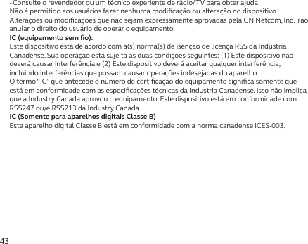 43-  Consulte o revendedor ou um técnico experiente de rádio/TV para obter ajuda.Não é permitido aos usuários fazer nenhuma modiﬁcação ou alteração no dispositivo. Alterações ou modiﬁcações que não sejam expressamente aprovadas pela GN Netcom, Inc. irão anular o direito do usuário de operar o equipamento.IC (equipamento sem ﬁo):Este dispositivo está de acordo com a(s) norma(s) de isenção de licença RSS da Indústria Canadense. Sua operação está sujeita às duas condições seguintes: (1) Este dispositivo não deverá causar interferência e (2) Este dispositivo deverá aceitar qualquer interferência, incluindo interferências que possam causar operações indesejadas do aparelho.O termo “IC” que antecede o número de certiﬁcação do equipamento signiﬁca somente que está em conformidade com as especiﬁcações técnicas da Industria Canadense. Isso não implica que a Industry Canada aprovou o equipamento. Este dispositivo está em conformidade com RSS247 ou/e RSS213 da Industry Canada.IC (Somente para aparelhos digitais Classe B)Este aparelho digital Classe B está em conformidade com a norma canadense ICES-003.