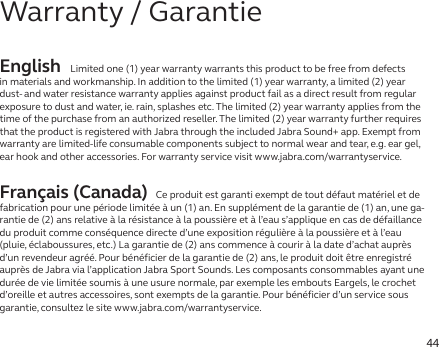 44English Limited one (1) year warranty warrants this product to be free from defects in materials and workmanship. In addition to the limited (1) year warranty, a limited (2) year dust- and water resistance warranty applies against product fail as a direct result from regular exposure to dust and water, ie. rain, splashes etc. The limited (2) year warranty applies from the time of the purchase from an authorized reseller. The limited (2) year warranty further requires that the product is registered with Jabra through the included Jabra Sound+ app. Exempt from warranty are limited-life consumable components subject to normal wear and tear, e.g. ear gel, ear hook and other accessories. For warranty service visit www.jabra.com/warrantyservice.Français (Canada) Ce produit est garanti exempt de tout défaut matériel et de fabrication pour une période limitée à un (1) an. En supplément de la garantie de (1) an, une ga-rantie de (2) ans relative à la résistance à la poussière et à l’eau s’applique en cas de défaillance du produit comme conséquence directe d’une exposition régulière à la poussière et à l’eau (pluie, éclaboussures, etc.) La garantie de (2) ans commence à courir à la date d’achat auprès d’un revendeur agréé. Pour bénéficier de la garantie de (2) ans, le produit doit être enregistré auprès de Jabra via l’application Jabra Sport Sounds. Les composants consommables ayant une durée de vie limitée soumis à une usure normale, par exemple les embouts Eargels, le crochet d’oreille et autres accessoires, sont exempts de la garantie. Pour bénéficier d’un service sous garantie, consultez le site www.jabra.com/warrantyservice.Warranty / Garantie