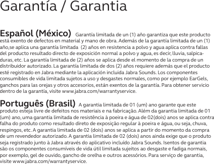 Español (México) Garantía limitada de un (1) año garantiza que este producto está exento de defectos en material y mano de obra. Además de la garantía limitada de un (1) año,se aplica una garantía limitada  (2) años en resistencia a polvo y agua aplica contra fallas del producto resultado directo de exposición normal a polvo y agua, es decir, lluvia, salpica-duras, etc. La garantía limitada de (2) años se aplica desde el momento de la compra de un distribuidor autorizado. La garantía limitada de dos (2) años requiere además que el producto esté registrado en Jabra mediante la aplicación incluida Jabra Sounds. Los componentes consumibles de vida limitada sujetos a uso y desgastes normales, como por ejemplo EarGels, ganchos para las orejas y otros accesorios, están exentos de la garantía. Para obtener servicio dentro de la garantía, visite www.jabra.com/warrantyservice.Português (Brasil) A garantia limitada de 01 (um) ano garante que este produto esteja livre de defeitos nos materiais e na fabricação. Além da garantia limitada de 01 (um) ano, uma garantia limitada de resistência à poeira e água de 02(dois) anos se aplica contra falha do produto como resultado direto de exposição regular à poeira e água, ou seja, chuva, respingos, etc. A garantia limitada de 02 (dois) anos se aplica a partir do momento da compra de um revendedor autorizado. A garantia limitada de 02 (dois) anos ainda exige que o produto seja registrado junto à Jabra através do aplicativo incluído Jabra Sounds. Isentos de garantia são os componentes consumíveis de vida útil limitada sujeitos ao desgaste e fadiga normais, por exemplo, gel de ouvido, gancho de orelha e outros acessórios. Para serviço de garantia, visite www.jabra.com/warrantyservice.Garantía / Garantia