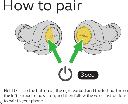 3Hold (3 secs) the button on the right earbud and the left button on the left earbud to power on, and then follow the voice instructions to pair to your phone.3 sec.How to pair