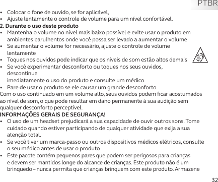 32PTBRAviso e DeclaraçõesCom e sem fio - América do Norte•   Colocar o fone de ouvido, se for aplicável,•   Ajuste lentamente o controle de volume para um nível confortável.2. Durante o uso deste produto•   Mantenha o volume no nível mais baixo possível e evite usar o produto em ambientes barulhentos onde você possa ser levado a aumentar o volume•   Se aumentar o volume for necessário, ajuste o controle de volume  lentamente•   Toques nos ouvidos pode indicar que os níveis de som estão altos demais•   Se você experimentar desconforto ou toques nos seus ouvidos, descontinue  imediatamente o uso do produto e consulte um médico•   Pare de usar o produto se ele causar um grande desconforto.Com o uso continuado em um volume alto, seus ouvidos podem ﬁcar acostumados ao nível de som, o que pode resultar em dano permanente à sua audição sem qualquer desconforto perceptível.INFORMAÇÕES GERAIS DE SEGURANÇA!•   O uso de um headset prejudicará a sua capacidade de ouvir outros sons. Tome cuidado quando estiver participando de qualquer atividade que exija a sua atenção total.•   Se você tiver um marca-passo ou outros dispositivos médicos elétricos, consulte o seu médico antes de usar o produto•  Este pacote contém pequenos pares que podem ser perigosos para crianças e devem ser mantidos longe do alcance de crianças. Este produto não é um brinquedo – nunca permita que crianças brinquem com este produto. Armazene 