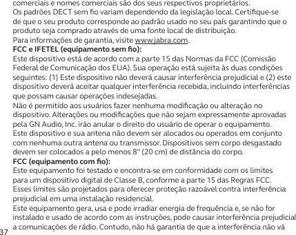 37comerciais e nomes comerciais são dos seus respectivos proprietários.Os padrões DECT sem ﬁo variam dependendo da legislação local. Certiﬁque-se de que o seu produto corresponde ao padrão usado no seu país garantindo que o produto seja comprado através de uma fonte local de distribuição.Para informações de garantia, visite www.jabra.com.FCC e IFETEL (equipamento sem ﬁo):Este dispositivo está de acordo com a parte 15 das Normas da FCC (Comissão Federal de Comunicação dos EUA). Sua operação está sujeita às duas condições seguintes: (1) Este dispositivo não deverá causar interferência prejudicial e (2) este dispositivo deverá aceitar qualquer interferência recebida, incluindo interferências que possam causar operações indesejadas.Não é permitido aos usuários fazer nenhuma modiﬁcação ou alteração no dispositivo. Alterações ou modiﬁcações que não sejam expressamente aprovadas pela GN Audio, Inc. irão anular o direito do usuário de operar o equipamento.Este dispositivo e sua antena não devem ser alocados ou operados em conjunto com nenhuma outra antena ou transmissor. Dispositivos sem corpo desgastado devem ser colocados a pelo menos 8” (20 cm) de distância do corpo.FCC (equipamento com ﬁo):Este equipamento foi testado e encontra-se em conformidade com os limites para um dispositivo digital de Classe B, conforme a parte 15 das Regras FCC. Esses limites são projetados para oferecer proteção razoável contra interferência prejudicial em uma instalação residencial.Este equipamento gera, usa e pode irradiar energia de frequência e, se não for instalado e usado de acordo com as instruções, pode causar interferência prejudicial a comunicações de rádio. Contudo, não há garantia de que a interferência não vá 