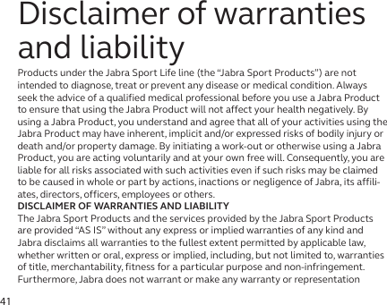 41Disclaimer of warranties and liabilityProducts under the Jabra Sport Life line (the “Jabra Sport Products”) are not intended to diagnose, treat or prevent any disease or medical condition. Always seek the advice of a qualified medical professional before you use a Jabra Product to ensure that using the Jabra Product will not affect your health negatively. By using a Jabra Product, you understand and agree that all of your activities using the Jabra Product may have inherent, implicit and/or expressed risks of bodily injury or death and/or property damage. By initiating a work-out or otherwise using a Jabra Product, you are acting voluntarily and at your own free will. Consequently, you are liable for all risks associated with such activities even if such risks may be claimed to be caused in whole or part by actions, inactions or negligence of Jabra, its affili-ates, directors, officers, employees or others. DISCLAIMER OF WARRANTIES AND LIABILITYThe Jabra Sport Products and the services provided by the Jabra Sport Products are provided “AS IS” without any express or implied warranties of any kind and Jabra disclaims all warranties to the fullest extent permitted by applicable law, whether written or oral, express or implied, including, but not limited to, warranties of title, merchantability, fitness for a particular purpose and non-infringement. Furthermore, Jabra does not warrant or make any warranty or representation 