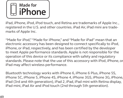 49iPad, iPhone, iPod, iPod touch, and Retina are trademarks of Apple Inc., registered in the U.S. and other countries. iPad Air, iPad mini are trade-marks of Apple Inc.“Made for iPod,” “Made for iPhone,” and “Made for iPad” mean that an electronic accessory has been designed to connect specifically to iPod, iPhone, or iPad, respectively, and has been certified by the developer to meet Apple performance standards. Apple is not responsible for the operation of this device or its compliance with safety and regulatory standards. Please note that the use of this accessory with iPod, iPhone, or iPad may affect wireless performance.Bluetooth technology works with iPhone 6, iPhone 6 Plus, iPhone 5S, iPhone 5C, iPhone 5, iPhone 4S, iPhone 4, iPhone 3GS, iPhone 3G, iPhone, iPad (3rd and 4th generation), iPad 2, iPad, iPad mini with Retina display, iPad mini, iPad Air and iPod touch (2nd through 5th generation).