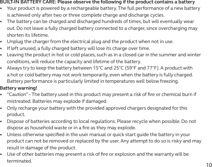10BUILT-IN BATTERY CARE: Please observe the following if the product contains a battery•   Your product is powered by a rechargeable battery. The full performance of a new battery is achieved only after two or three complete charge and discharge cycles.•   The battery can be charged and discharged hundreds of times, but will eventually wear out. Do not leave a fully charged battery connected to a charger, since overcharging may shorten its lifetime.•   Unplug the charger from the electrical plug and the product when not in use.•   If left unused, a fully charged battery will lose its charge over time.•   Leaving the product in hot or cold places, such as in a closed car in the summer and winter conditions, will reduce the capacity and lifetime of the battery.•   Always try to keep the battery between 15°C and 25°C (59°F and 77°F). A product with a hot or cold battery may not work temporarily, even when the battery is fully charged. Battery performance is particularly limited in temperatures well below freezing.Battery warning!•   ”Caution” – The battery used in this product may present a risk of ﬁre or chemical burn if mistreated. Batteries may explode if damaged.•   Only recharge your battery with the provided approved chargers designated for this product.•   Dispose of batteries according to local regulations. Please recycle when possible. Do not dispose as household waste or in a ﬁre as they may explode.•   Unless otherwise speciﬁed in the user manual or quick start guide the battery in your product can not be removed or replaced by the user. Any attempt to do so is risky and may result in damage of the product.•   Use of other batteries may present a risk of ﬁre or explosion and the warranty will be terminated.