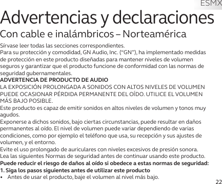 22Advertencias y declaracionesCon cable e inalámbricos – NorteaméricaSírvase leer todas las secciones correspondientes.Para su protección y comodidad, GN Audio, Inc. (“GN”), ha implementado medidas de protección en este producto diseñadas para mantener niveles de volumen seguros y garantizar que el producto funcione de conformidad con las normas de seguridad gubernamentales.ADVERTENCIA DE PRODUCTO DE AUDIOLA EXPOSICIÓN PROLONGADA A SONIDOS CON ALTOS NIVELES DE VOLUMEN PUEDE OCASIONAR PÉRDIDA PERMANENTE DEL OÍDO. UTILICE EL VOLUMEN MÁS BAJO POSIBLE.Este producto es capaz de emitir sonidos en altos niveles de volumen y tonos muy agudos.Exponerse a dichos sonidos, bajo ciertas circunstancias, puede resultar en daños permanentes al oído. El nivel de volumen puede variar dependiendo de varias condiciones, como por ejemplo el teléfono que usa, su recepción y sus ajustes de volumen, y el entorno. Evite el uso prolongado de auriculares con niveles excesivos de presión sonora.Lea las siguientes Normas de seguridad antes de continuar usando este producto.Puede reducir el riesgo de daños al oído si obedece a estas normas de seguridad:1. Siga los pasos siguientes antes de utilizar este producto•   Antes de usar el producto, baje el volumen al nivel más bajo.ESMX