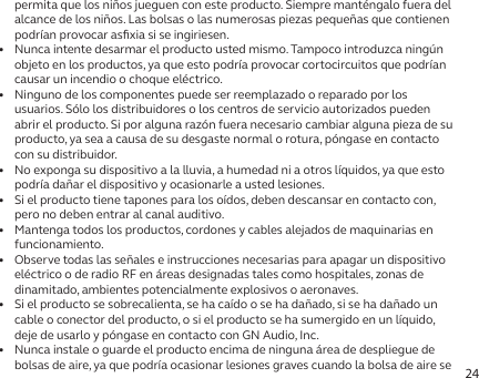 24permita que los niños jueguen con este producto. Siempre manténgalo fuera del alcance de los niños. Las bolsas o las numerosas piezas pequeñas que contienen podrían provocar asﬁxia si se ingiriesen.•   Nunca intente desarmar el producto usted mismo. Tampoco introduzca ningún objeto en los productos, ya que esto podría provocar cortocircuitos que podrían causar un incendio o choque eléctrico.•   Ninguno de los componentes puede ser reemplazado o reparado por los usuarios. Sólo los distribuidores o los centros de servicio autorizados pueden abrir el producto. Si por alguna razón fuera necesario cambiar alguna pieza de su producto, ya sea a causa de su desgaste normal o rotura, póngase en contacto con su distribuidor.•   No exponga su dispositivo a la lluvia, a humedad ni a otros líquidos, ya que esto podría dañar el dispositivo y ocasionarle a usted lesiones.•   Si el producto tiene tapones para los oídos, deben descansar en contacto con, pero no deben entrar al canal auditivo.•   Mantenga todos los productos, cordones y cables alejados de maquinarias en funcionamiento.•   Observe todas las señales e instrucciones necesarias para apagar un dispositivo eléctrico o de radio RF en áreas designadas tales como hospitales, zonas de dinamitado, ambientes potencialmente explosivos o aeronaves.•   Si el producto se sobrecalienta, se ha caído o se ha dañado, si se ha dañado un cable o conector del producto, o si el producto se ha sumergido en un líquido, deje de usarlo y póngase en contacto con GN Audio, Inc.•   Nunca instale o guarde el producto encima de ninguna área de despliegue de bolsas de aire, ya que podría ocasionar lesiones graves cuando la bolsa de aire se 