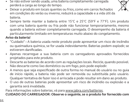 35•   Se não estiver sendo usada, uma bateria completamente carregada perderá a carga ao longo do tempo.•   Deixar o produto em locais quentes ou frios, como em carros fechados em condições do verão ou inverno, reduzirá a capacidade e a vida útil da bateria.•   Sempre tente manter a bateria entre 15°C e 25°C (59°F e 77°F). Um produto com uma bateria quente ou fria pode não funcionar temporariamente, mesmo quando a bateria estiver completamente carregada. O desempenho da bateria é particularmente limitado em temperaturas muito abaixo do congelamento.Aviso da bateria!•   ”Cuidado” – A bateria usada neste produto pode apresentar um risco de incêndio ou queimadura química, se for usada indevidamente. Baterias podem explodir, se estiverem daniﬁcadas.•  Apenas recarregue a sua bateria com os carregadores aprovados fornecidos projetados para este produto.•   Descarte as baterias de acordo com as regulações locais. Recicle, quando possível. Não descarte como lixo doméstico ou em fogo, pois pode explodir.•   A menos que seja especiﬁcado de outra forma no manual do usuário ou no guia de início rápido, a bateria não pode ser removida ou substituída pelo usuário. Qualquer tentativa de fazer isso é arriscada e pode resultar em dano ao produto.•   O uso de outras baterias pode apresentar um risco de incêndio ou explosão e a garantia será invalidada.Para informações sobre baterias, vá para www.jabra.com/batteries.CUIDADO DO CARREGADOR: Observe o seguinte, se o produto for fornecido com 